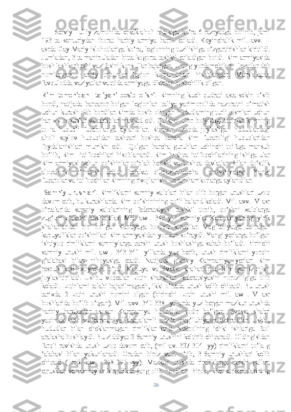           Serviy   Tulliy   zamonida   erkak-aholi   mulkiga   ko‘ra   6   razryadga   boiinib,   jami
193   ta   senturiydan   iborat   harbiy   armiya   barpo   etiladi.   Keyinchalik   mil.   avv.   II
asrda Gay Mariy islohotlariga ko‘ra, legionning tuzilishiga o‘zgartirishlar kiritildi.
Jumladan, 3 ta manipuladan bitta kogorta tashkil etiladigan boidi. Rim armiyasida
bosh lashkarboshi vazifasini konsullar bajargan. Uning yordamchilari - legatlar deb
nomlangan.   Harbiy   tribunlar   legion   komandirlari   hisoblangan.   Mamlakatda
favqulodda vaziyatlar vaqtida armiyaga diktator boshchilik qilgan. 
Rim   tomonidan   Italiyani   bosib   olishi .   Rimning   kuch-qudrati   asta-sekin   o‘sib
bordi,   natijada   barqaror   boigan   legionlar   Italiya   yarimorolida   nazoratni   o‘matish
uchun kurash olib bordilar.Rimda bosib olingan hududlaming turli qismlari uchun
har-xil qonunlar va tartiblar mavjud edi. Qo‘shni  Tibr  bo‘yidagi lotinlar  Rimning
to   ia   huquqli   fuqarolariga   aylandilar.   Rimdan   uzoqda   joylashgan   hududlardagi
aholi   saylov   huquqidan   tashqari   boshqa   barcha   Rim   fuqaroligi   huquqlaridan
foydalanishlari   mumkin   edi.     Qolgan   barcha   guruhlar   uchinchi   toifaga   mansub
bo‘lib,   Rim     ittifoqchilari   hisoblanardi.   Rim   boshqa   ittifoqchilarining   ishiga   ular
Rim  armiyasi  uchun qo‘shinlar  to‘plab  berishi  va boshqa  davlatlar    bilan do‘stlik
aloqalarini   o‘rnatish   uchun   harakat   qilmagunlaricha     aralashmagan.   Yangi
fuqarolar va ittifoqchilar Rimning rivojlanishi uchun hamkorlarga aylandilar.
  Samniy  urushlari . Rimliklarni  samniy  xalqlari   bilan  olib borgan  urushlari   uzoq
davom etib, bu kurashlarda Rim qo‘shinining qo‘li baland keladi. Mil. avv. IV asr
o‘rtalarida   samniy   xalqlarining   federatsiyasi   tashkil   topib,   qo‘shni   xalqlarga
zug‘um   o‘tkaza   boshladilar.   Mil.   aw   .   343-yili   samniylar   Kampaniyaning   yirik
shaharlaridan   biri   bo‘lgan   Kapuyaga   bostirib   kiradilar.   Mag'lubiyatga   uchragan
kapuyaliklar qo‘shnilari Rim armiyasidan yordam so‘raydi. Yangi yerlarga bo‘lgan
ishtiyoq   rimliklarni   samniylarga   qarshi   urush   boshlashiga   sabab   bo‘ladi.   Birinchi
samniy   urushi   mil.   aw   .   343-341-   yillarda   yuz   berib,   urush   rimliklarni   yorqin
g‘alabasi   bilan   nihoyasiga   etadi.   Natijada   g‘arbiy   Kampaniya   yerlari   Rim
respublikasi   ixtiyoriga   o‘tdi.   Kapuya   va   Svessa   shaharlarida   Rim   garnizonlari
joylashtiriladi.   Ushbu   voqealar   Lotin   shaharlari   federatsiyasini   noroziligiga   olib
keladi. Lotinlami  talabi  bajarilmagach, ikki  o‘rtada urush kelib chiqadi. Bu urush
tarixda   2-Lotin   urushi   nomini   olgan   (birinchi   Lotin   urushi   mil.   aw   .   V   asr
boshlarida bo‘lib o‘tgan). Mil. avv. 340-338- yillarda yuz bergan mazkur urushda
harbiy   harakatlar   asosan   Kampaniya   hududida   sodir   bo‘lgan.   Svessa   shahri
yaqinida   lotin   va   kampaniyaliklar   alamli   tarzda   mag‘lubiyatga   uchradilar.   Ushbu
hududlar   bilan   cheklanmagan   rimliklar   endi   Neapolning   ichki   ishlariga   faol
aralasha boshlaydi. Bu ziddiyat 2-Samniy urushini keltirib chiqaradi. Oldingisidan
farqli   ravishda   urush   uzoq   davom   etib,   (mil   av.   327-304   -yy)   rimliklarni   to‘la   g
‘alabasi   bilan   yakunlanadi.   Oradan   biroz   vaqt   o‘tib,   3-Samniy   urushlari   kelib
chiqadi   (   mil.   aw   .   298-290-   yy).   Mazkur   urushda   rimliklarga   qarshi   gallar,
etrusklar   va   samniylar   birgalikda   jang   olib   bordilar.   Biroq,   Rim   sarkardalarining
26 