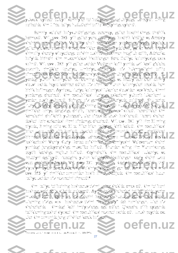 yuksak   layoqati   tufayli   samniylar   ittifoqi   yana   m   agiubiyatga   uchraydi.   Uning
oqibatida Rim 0 ‘rta Italiya hududlarini to‘liq xo‘jayiniga aylandi.
        Samniy   xalqlari   bo‘ysundirilganiga   qaramay,   gallar   bosqiniRimga   tinchlik
bermasdi.   Mil.   avv.   285   -yili   gallar   yana   Etruriyaga   bostirib   kirdilar   va   Arretsiy
shahrini   qamal   qildilar.   Mahalliy   aholi   rimliklardan   yordam   so‘raydi.   Dastlab,
gallar   g‘alaba   qozondi.   Biroq,   rimliklar   vaqtdan   foydalanib,   gallar   bosib   olgan
shimoliy-sharqiy viloyatlarga qo‘shin tushirdi. Dushman inag‘lub etilib, Adriatika
bo‘yida   birinchi   Rim   mustamlakasi   hisoblangan   Sena   Galliya   koloniyasiga   asos
solindi. Mil. avv . 283- yili gallar ustidan Vadimon ko‘li yonida uzil-kesil g‘alaba
qozonib,   rimliklar   Etruriya,   Umbriya,   Pitsenada   o‘z   hukmronligini   to‘liq
o‘matdi.Rim   respublikasining   ekspansiyasi   endi   janubiy   Italiyaga   qaratildi.   Bu
yerdagi   yunon   koloniyalari   italiklaming   apul,   lukan   va   bruttiy   qabilalari   doimiy
siquvi   ostida   hayot   kechirar   edilar.   0‘z   о‘rni   da   Yunon   koloniyalari   orasida   ham
birlik bo‘lmagan. Ayniqsa, Furiya koloniyasi lukanlar siquvidan xavfsirab, Rimni
yordamga   chaqiradi.   Rim   respublikasi   Furiyaga   askarlami   yuborib   lukanlarni   u
yerdan   quvib   yuboradi.   So‘ngra   o‘z   gamizonini   Furiyada   qoldiradi.   Shu   tariqa
Furiya   janubiy   Italiyaga   kirib   borishning   ilk   tayanch   nuqtasiga   aylandi.   Natijada
rimliklar   Ioniya   dengiziga   chiqib,   Tarent   shahriga   xavf   soladi.   Tarentliklar   Rim
kemalarini   cho‘ktirib   yuborgach,   ular   o‘rtasida   urush   boshlanadi.   Tarent   shahar-
davlati Epir sarkardasi Pirmi o‘rdamga chaqiradi. Mil. aw . 280 -yili Pirr 20 ming
piyoda,   3   ming   otliq   va   20   ta   fillar   bilan   Italiyaga   kirib   keladi.   Rim   respublikasi
bilan   uzoq   urush   olib   boriladi.   Dastlab   omad   Pirr   tomonida   bo`lib,   u   rimliklami
bir-necha   janglarda   mag‘lubiyatga   uchratadi.   Ammo   mil.   avv.   275   -yil   rimlik
lashkarboshi   Maniy   Kuriy   Dentat   qo‘shinlari   Pirr   armiyasini   Maleventum   shahri
yonidagi   jangdayengishga   muvaffaq   bo‘ladi.   Shundan   so‘ng   Pirr   Yunonistonga
qaytib   ketishga   majbur   bo‘ladi.   Keyinchalik   Rim   respublikasi   Lukaniya   va
Bruttiyni   egallaydi.   Faqatgina   yunon   koloniyasi   hisoblangan   Regiy   shahri   uzoq
vaqt   qarshilik   ko‘rsatdi.   Mil.   aw   .   270   -yilga   kelib,   Regiy   ham   zabt   etildi.   Endi
siyosiy   maydonda   etrusklaming   Volsiniya   shahri   qolgan   edi.   Ammo   u   ham   mil.
avv.   265-   yil   rimliklar   tomonidan   bosib   olindi.   Natijada   Rim   respublikasi   butun
Italiya ustidan o‘z nazoratini o‘rnatdi. 8
     Rim-Italiya ittifoqining boshqaruv tizimi unitar shaklda emas edi. Rim ittifoqni
boshqaruvchi   polis   sifatida   qolaverdi.   Ayrim   italik   shaharlari   ittifoq   ichida   yarim
mustaqil   bo‘lib,   ayrimlari   o‘z-o‘zlarini   boshqarish   huquqlariga   ham   ega   edilar.
Ulaming   o‘ziga   xos     boshqaruv   tizimi   “munitsipiy”   deb   nomlangan.   Ular   o‘z
shaharlarida     Rimdagi   kabi   imtiyozlarga   ega   edilar.   Qisqacha   qilib   aytganda
italiklaming tashqi siyosati Rim respublikasi nazorati ostida edi.  Urush paytida esa
ular Rim tomonida jang qilishlari kerak bo‘lgan.
8
  Остерман, Лев. Римская история в лицах. Москва. ОГИ. 1997. 624 с.
27 