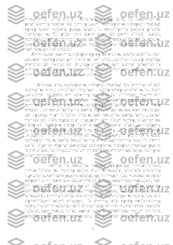 moslashtirildi.   uning   aholisi     Annalistik   an'anaga   ko'ra,   bu   o'zgarishlar   va
yangiliklarning   barchasi   ikki   ijtimoiy   tuzum   -   patritsiylar   va   plebeylar   o'rtasidagi
siyosiy   kurash   natijasida   yuzaga   kelgan,   bu   respublikaning   dastlabki   yillarida
boshlangan   va   200   yildan   ortiq   davom   etgan   deb   taxmin   qilinadi.   Dastlab,
patritsiylar hokimiyat monopoliyasiga ega bo'lishlari kerak edi (konsullik, senat va
barcha   diniy   idoralar),   plebeylar   esa   majlislarda   ovoz   berish   huquqidan   boshqa
hech narsadan bosh tortdilar.
      Ammo kurash davomida plebeylar siyosiy tashviqot va qarama-qarshilik orqali
asta-sekin   patrisiylardan   yon   olishdi   va   oxir-oqibat   ular   bilan   huquqiy   tenglikka
erishdilar   deb   hisoblar   edi.   Shunday   qilib,   Livi   kabi   qadimgi   tarixchilar   ilk
Rimning   ichki   siyosiy   rivojlanishining   barcha   tomonlarini   yagona   barqaror
ijtimoiy harakat nuqtai nazaridan tushuntirdilar.
                 An'anaga ko'ra, patritsiylar va plebeylar o'rtasidagi  farq Rimning o'zi kabi
qadimgi   va   Romul   tomonidan   o'rnatilgan.   Haqiqiy   tarixiy   tanishish   va   bu   farqni
tushuntirish   haligacha   Rim   tarixining   eng   katta   hal   qilinmagan   muammosini
tashkil   etadi.   Tafovut   o'rta   va   kech   respublika   davrida   mavjud   edi,   ammo
zamonaviy olimlar uning qachon va qanday paydo bo'lganligi haqida bir xil fikrda
emaslar.   Ular   respublikaning   ilk   davrida   paydo   bo'lgan   va   asta-sekin   rivojlangan
deb   o'ylashga   moyil   bo'ladilar.   O'rta   va   kech   respublika   davriga   kelib,   u   asosan
ma'nosiz   edi.   O'sha   paytda   atigi   o'nga   yaqin   Rim   oilalari   patrisiy,   qolganlari   esa
plebey  edi.  Patrisiy  va  plebey  oilalari   zodagonlarni   tashkil  qilgan,  ular   oddiygina
konsullarning   barcha   avlodlaridan   iborat   edi.   Shuning   uchun   "patritsian"   atamasi
"zodagonlar"   bilan   sinonim   emas   edi   va   uni   chalkashtirib   yubormaslik   kerak:
patritsiylar   o'rta   va   kechki   respublikaning   Rim   zodagonlarining   faqat   bir   qismini
tashkil   qilganlar.   Keyingi   davrlardagi   patritsiylar   va   plebeylar   o'rtasidagi   yagona
farq shundaki, har bir guruh ma'lum bir kichik lavozimlarni egallashga haqli yoki
undan mahrum edi.
              Livining   ilk   respublika   haqidagi   hikoyasidagi   nomuvofiqliklar,
nomuvofiqliklar   va   mantiqiy   xatolar   shuni   ko'rsatadiki,   annalistik   an'ananing
buyruqlar   kurashi   tezisi   yagona   sababga   ega   bo'lmagan   juda   murakkab   voqealar
seriyasini qo'pol ravishda soddalashtirishdir. Albatta, keskinliklar mavjud edi; hech
bir   davlat   200   yillik   tarixni   ma'lum   darajada   ijtimoiy   ziddiyat   va   iqtisodiy
tartibsizliklarsiz   boshdan   kechira   olmaydi.   Darhaqiqat,   huquqiy   manbalar   shuni
ko'rsatadiki, Rimning boshida qarz qonuni juda qattiq bo'lgan va ba'zida juda ko'p
qiyinchiliklarni   keltirib   chiqargan.   Ilk   Rimning   ichki   siyosiy   rivojlanishining
barcha jihatlari bir sababdan kelib chiqqanligiga ishonish mumkin emas. Dastlabki
hujjatlar,   agar   mavjud   bo'lsa,   keyingi   annalist   tarixchilarga   ma'lum   bir   idora
yaratilgani   yoki   qandaydir   qonun   qabul   qilinganligidan   ko'ra   ko'proq   ma'lumot
3 