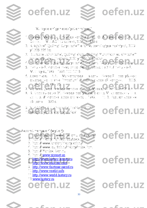 IV. Foydalanilgan adabiyotlar ro`yxati 
1. Аммиан Марцеллин. Римская история / Пе. Ю. А. Кулаковского, А. И.
Сонни. — М. : АСТ : Ладомир, 2014. — 631 с
2. R.Rajabov”   Qadimgi  dunyo  tarixi”  «Fan va  texnologiya» nashriyoti,  2009-
yil.325-326 bet
3. D.Uraqov. Jahon tarixi, Qadimgi sharq, Qadimgi Yunoniston va Rim tarixi”
innovatsiya-ziyo. Toshkent. 2020-yil.211-215 betlar
4. Yu. Krushkol.” Qadimgi Dunyo tarixi” Toshkent. 1975-yil. 246-250 betlar
5. Тит Ливий. История Рима от основания города : в 3 т. / Тит Ливий. —
М. : Наука, 1989—1993.  100-101 б
6. Дементьева   В.В.   Магистратская   власть   Римской   республики:
содержание   понятия   " imperium "   //   Вестник   древней   истории.   —   2005.
— № 4. — С. 46—75.
7. Остерман, Лев. Римская история в лицах. Москва. ОГИ. 1997. 624 с.
8. Б. Егоров Лекция 24. Римская республика с конца VI до середины II в.
до   н.   э.   //   История   Древнего   мира   .   1989.   —   Т.   2.   Расцвет   древних
обществ. — 572 с.
9. Nuriddinov.R.E Jahon tarixi.Toshkent-2013
10. Wekipediya: Ilk Rim respublikasi 
 
Axborot manbalari (saytlar):
1. http: // eyglish – www. hss. cmu. edu/history/ 
2. http: // history. hanover. edu/texts. htm.   
3. http: // www. ancient history.spb.ru/ 
4. http: // www. eu. Spb.ru/history/index. htm.  
5. http: // Yandex.Dzen.ru. 
6. http: //  www.ziyonet.uz . 
7. http://www.history.kemsu.ru   
8. http://www.kulichki    .   com   
9. http://www.    thietmar    .   narod    .   ru     
10. http://www.    vostlit    .   info     
11. http://www.    world    .   history    .   ru   
12. www.history.ru      
30 