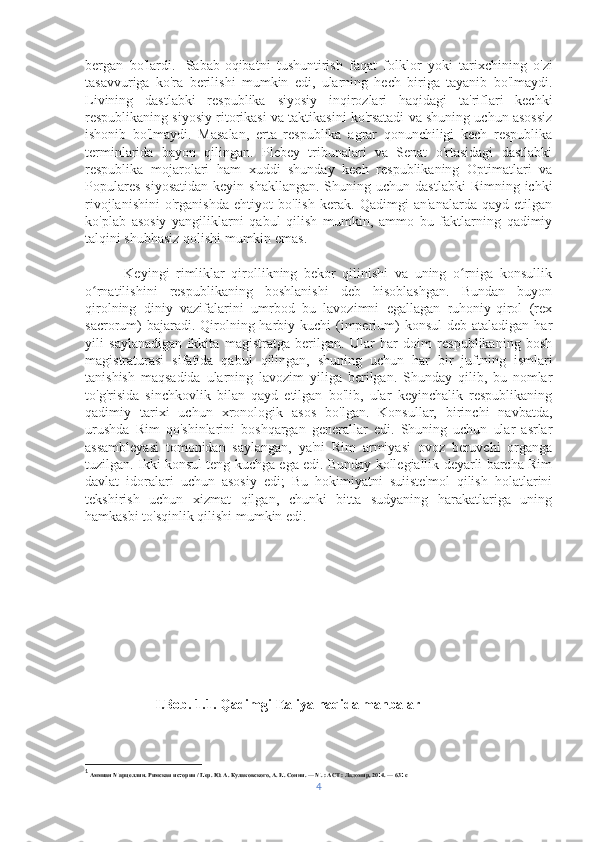 bergan   bo'lardi. 1
  Sabab-oqibatni   tushuntirish   faqat   folklor   yoki   tarixchining   o'zi
tasavvuriga   ko'ra   berilishi   mumkin   edi,   ularning   hech   biriga   tayanib   bo'lmaydi.
Livining   dastlabki   respublika   siyosiy   inqirozlari   haqidagi   ta'riflari   kechki
respublikaning siyosiy ritorikasi va taktikasini ko'rsatadi va shuning uchun asossiz
ishonib   bo'lmaydi.   Masalan,   erta   respublika   agrar   qonunchiligi   kech   respublika
terminlarida   bayon   qilingan.   Plebey   tribunalari   va   Senat   o'rtasidagi   dastlabki
respublika   mojarolari   ham   xuddi   shunday   kech   respublikaning   Optimatlari   va
Populares  siyosatidan  keyin  shakllangan.  Shuning uchun  dastlabki   Rimning  ichki
rivojlanishini   o'rganishda   ehtiyot   bo'lish   kerak.   Qadimgi   an'analarda   qayd   etilgan
ko'plab   asosiy   yangiliklarni   qabul   qilish   mumkin,   ammo   bu   faktlarning   qadimiy
talqini shubhasiz qolishi mumkin emas.
            Keyingi   rimliklar   qirollikning   bekor   qilinishi   va   uning   o rniga   konsullikʻ
o rnatilishini   respublikaning   boshlanishi   deb   hisoblashgan.   Bundan   buyon	
ʻ
qirolning   diniy   vazifalarini   umrbod   bu   lavozimni   egallagan   ruhoniy-qirol   (rex
sacrorum)  bajaradi. Qirolning harbiy kuchi  (imperium)  konsul  deb  ataladigan har
yili   saylanadigan   ikkita   magistratga   berilgan.   Ular   har   doim   respublikaning   bosh
magistraturasi   sifatida   qabul   qilingan,   shuning   uchun   har   bir   juftning   ismlari
tanishish   maqsadida   ularning   lavozim   yiliga   berilgan.   Shunday   qilib,   bu   nomlar
to'g'risida   sinchkovlik   bilan   qayd   etilgan   bo'lib,   ular   keyinchalik   respublikaning
qadimiy   tarixi   uchun   xronologik   asos   bo'lgan.   Konsullar,   birinchi   navbatda,
urushda   Rim   qo'shinlarini   boshqargan   generallar   edi.   Shuning   uchun   ular   asrlar
assambleyasi   tomonidan   saylangan,   ya'ni   Rim   armiyasi   ovoz   beruvchi   organga
tuzilgan. Ikki konsul teng kuchga ega edi. Bunday kollegiallik deyarli barcha Rim
davlat   idoralari   uchun   asosiy   edi;   Bu   hokimiyatni   suiiste'mol   qilish   holatlarini
tekshirish   uchun   xizmat   qilgan,   chunki   bitta   sudyaning   harakatlariga   uning
hamkasbi to'sqinlik qilishi mumkin edi.
 
                     I.Bob. 1.1. Qadimgi Italiya haqida manbalar 
1
 Аммиан Марцеллин. Римская история / Пер. Ю. А. Кулаковского, А. И. Сонни. — М. : АСТ : Ладомир, 2014. — 631 с
4 