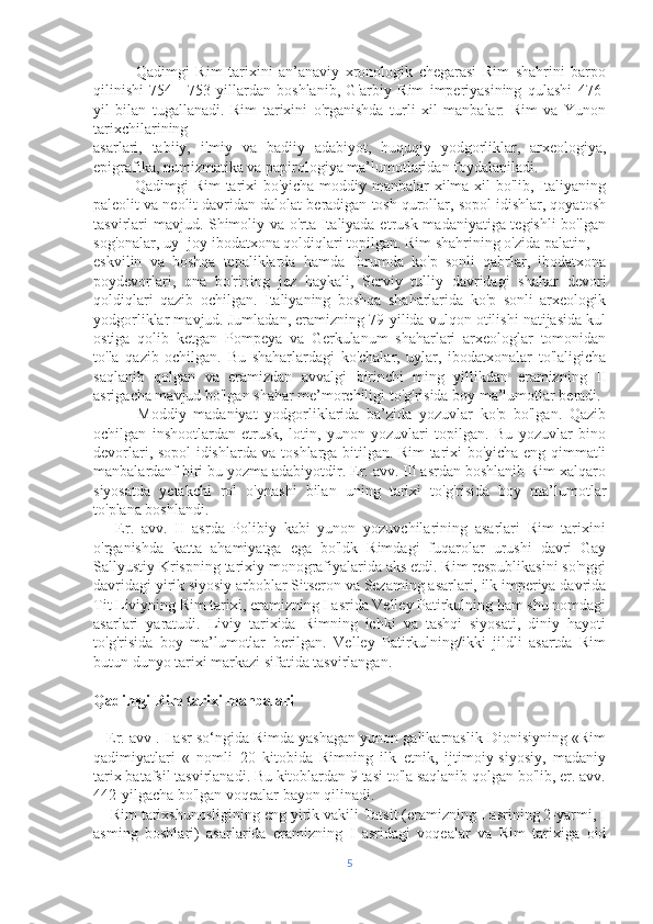               Qadimgi   Rim   tarixini   an’anaviy   xronologik   chegarasi   Rim   shahrini   barpo
qilinishi   754—753-yillardan   boshlanib,   G'arbiy   Rim   imperiyasining   qulashi   476-
yil   bilan   tugallanadi.   Rim   tarixini   o'rganishda   turli   xil   manbalar:   Rim   va   Yunon
tarixchilarining 
asarlari,   tabiiy,   ilmiy   va   badiiy   adabiyot,   huquqiy   yodgorliklar,   arxeologiya,
epigrafika, numizmatika va papirologiya ma’lumotlaridan foydalaniladi.
               Qadimgi Rim  tarixi bo'yicha moddiy manbalar xilma-xil bo'lib, Italiyaning
paleolit va neolit davridan dalolat beradigan tosh qurollar, sopol idishlar, qoyatosh
tasvirlari mavjud. Shimoliy va o'rta Italiyada etrusk madaniyatiga tegishli  bo'lgan
sog'onalar, uy- joy ibodatxona qoldiqlari topilgan. Rim shahrining o'zida palatin, 
eskvilin   va   boshqa   tepaliklarda   hamda   forumda   ko'p   sonli   qabrlar,   ibodatxona
poydevorlari,   ona   bo'rining   jez   haykali,   Serviy   tulliy   davridagi   shahar   devori
qoldiqlari   qazib   ochilgan.   Italiyaning   boshqa   shaharlarida   ko'p   sonli   arxeologik
yodgorliklar mavjud. Jumladan, eramizning 79-yilida vulqon otilishi natijasida kul
ostiga   qolib   ketgan   Pompeya   va   Gerkulanum   shaharlari   arxeologlar   tomonidan
to'la   qazib   ochilgan.   Bu   shaharlardagi   ko'chalar,   uylar,   ibodatxonalar   to'laligicha
saqlanib   qolgan   va   eramizdan   avvalgi   birinchi   ming   yillikdan   eramizning   II
asrigacha mavjud bo'lgan shahar me’morchiligi to'g'risida boy ma’lumotlar beradi.
            Moddiy   madaniyat   yodgorliklarida   ba’zida   yozuvlar   ko'p   bo'lgan.   Qazib
ochilgan   inshootlardan   etrusk,   lotin,   yunon   yozuvlari   topilgan.   Bu   yozuvlar   bino
devorlari, sopol idishlarda va toshlarga bitilgan. Rim tarixi bo'yicha eng qimmatli
manbalardanf biri bu yozma adabiyotdir. Er. avv. Ill asrdan boshlanib Rim xalqaro
siyosatda   yetakchi   rol   o'ynashi   bilan   uning   tarixi   to'g'risida   boy   ma’lumotlar
to'plana boshlandi.
      Er.   avv.   II   asrda   Polibiy   kabi   yunon   yozuvchilarining   asarlari   Rim   tarixini
o'rganishda   katta   ahamiyatga   ega   bo'ldk   Rimdagi   fuqarolar   urushi   davri   Gay
Sallyustiy Krispning tarixiy monografiyalarida aks etdi. Rim respublikasini so'nggi
davridagi yirik siyosiy arboblar Sitseron va Sezaming asarlari, ilk imperiya davrida
Tit Liviyning Rim tarixi, eramizning I asrida Velley Patirkulning ham shu nomdagi
asarlari   yaratudi.   Liviy   tarixida   Rimning   ichki   va   tashqi   siyosati,   diniy   hayoti
to'g'risida   boy   ma’lumotlar   berilgan.   Velley   Patirkulning/ikki   jildli   asartda   Rim
butun dunyo tarixi markazi sifatida tasvirlangan.
Qadimgi Rim tarixi manbalari
    Er. avv . I asr so‘ngida Rimda yashagan yunon galikarnaslik Dionisiyning «Rim
qadimiyatlari   «   nomli   20   kitobida   Rimning   ilk   etnik,   ijtimoiy-siyosiy,   madaniy
tarix batafsil tasvirlanadi. Bu kitoblardan 9 tasi to'la saqlanib qolgan bo'lib, er. avv.
442-yilgacha bo'lgan voqealar bayon qilinadi.
    Rim tarixshunosligining eng yirik vakili Tatsit (eramizning I asrining 2-yarmi, I
asming   boshlari)   asarlarida   eramizning   I   asridagi   voqealar   va   Rim   tarixiga   oid
5 