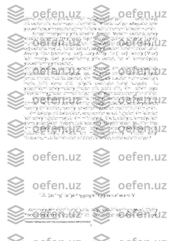 german qabilalari  to'g'risida qimmatli ma’lumotlar berilgan. II—III  asrlar  tarixiga
oid   asarlar   to'la   saqlanmagan.   Ularniichida   IV   asrda   tuzilgan   «Avgustlar   tarixi
yozuvchilari», «imperatorlar taijimai hollari» kabi to'plamlami ko'rsatish mumkin.
        So'nggi   imperiyaning   yirik   tarixchisi   Ammian   Marsellin   asarlarida   tarixiy
voqealar   eramizning   378-yiligacha   bayon   qilingan.   Qadimgi   Rim   tarixi   bo'yicha
muhim   ma’lumotlar   yunon   mualliflari:   Plutarxf   Appian   (II   asr),   Dion   Kassiy   (III
asr) asarlarida mavjud. Bundan tashqari, tarixiy voqealami borishini tiklash uchun
Askoniy   Pidian   (eramizning   I   asri),   Lutsiy   Anney   Flor   (II   asr)   Evtropiy   (IV   asr)
kabi   imperiya   davri   yozuvchilarining   yirik   asarlari,   har   xil   kompendiyalar,
yozuvchilaming yirik asarlari, 
xronografiyalar   va   obzorlami   ko'rsatish   mumkin.   Rim   shahrining   arxeologik
yodgorliklari   alohida   ahamiyatga     ega.   Bu   yerdan   topilgan   qabrlar,   uy-joylar,
jamoat binolari, mudofaa devorlari, Rim forumi, suv quvurlari  muhim  arxeologik
manba   bo'lib   xizmat   qildi.   Italiyalik   arxeologlar   hozirgi   kungacha     bu
yodgorliklami   tarixiy-madaniy   jihatdan   to'la   tadqiq   qilib,   Rim     tarixini   qayta
tiklashda ilmiy jihatdan qimmatli bo'lgan 100 ga  yaqin tadqiqotlarni e’lon qildilar.
         Rimning  etrusklar  davri, respublika  imperiya davrlari, dirfiy   hayoti   bo'yicha
qimmatli   ma’lumotlar   qadimgi   kohinlar   kollegiya     jadvallari,   qabrtosh   yozuvlari,
nasroniy dini kitoblari, nasroniy  tarixchilarning asarlari orqali bilib olish mumkin.
    Rim davlatiga oid davlat aktlari, senat qarorlari va sud  hujjatlari Rim kalendari
kabi  tarixiy hujjatlar  mavjud.  Rim   mifologiyasi,  falsafa,  adabiyot, komediya  kabi
yozma  yodgorliklari     bizgacha   juda katta  miqyosda  yetib kelgan.  Shu bilan  birga
Rim   imperiyasi   qaramog'ida   bo'lgan   Italiyadan   tashqari   Yevropaning   boshqa
hududlarida,   Osiyo,   Afrikada   ko'p   miqdorda   me’moriy   inshootlar:   saroy-
ibodatxona, mudofaa inshootlari qoldiqlari, ko'priklar, portlar saqlanib qolgan. 2
1.2.  Qadimgi Italiyaning geografik joylashuvi va aholisi 
    Zamonaviy Rim shahri hozirgi kunda Italiya Respublikasining poytaxti, G‘arbiy
Yevropaning yirik shaharlaridan biri dir. Lekin qadimgi davr uchun  Rim mil. avv.
2
 R.Rajabov” Qadimgi dunyo tarixi” «Fan va texnologiya» nashriyoti, 2009-yil.325-326 bet 
6 