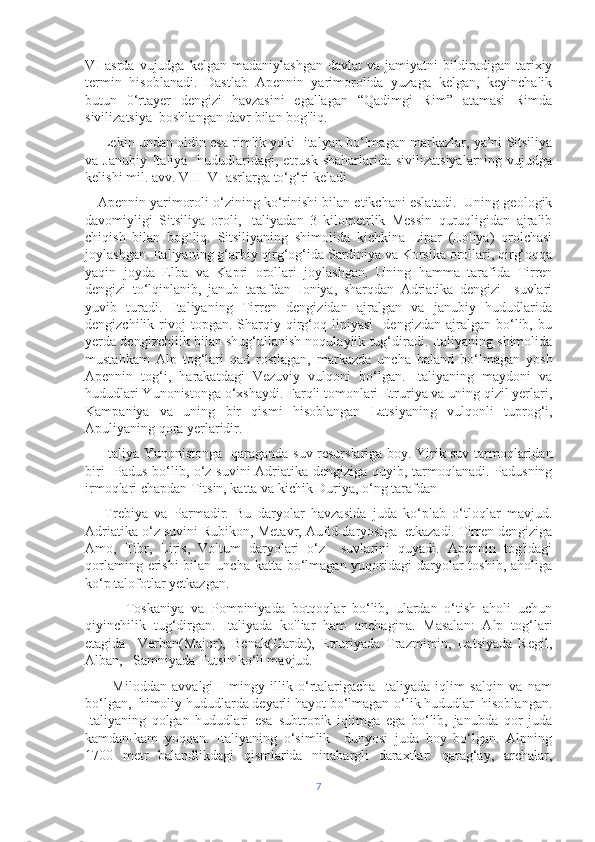 VI   asrda   vujudga  kelgan   madaniylashgan   davlat   va   jamiyatni   bildiradigan  tarixiy
termin   hisoblanadi.   Dastlab   Apennin   yarimorolida   yuzaga   kelgan,   keyinchalik
butun   0‘rtayer   dengizi   havzasini   egallagan   “Qadimgi   Rim”   atamasi   Rimda
sivilizatsiya  boshlangan davr bilan bog'liq.
     Lekin undan oldin esa rimlik yoki  italyan bo‘lmagan markazlar, ya’ni Sitsiliya
va Janubiy   Italiya   hududlaridagi, etrusk  shaharlarida  sivilizatsiyalarning  vujudga
kelishi mil. avv. VIII-VI asrlarga to‘g‘ri keladi
    Apennin yarimoroli o‘zining ko‘rinishi bilan etikchani eslatadi.  Uning geologik
davomiyligi   Sitsiliya   oroli,   Italiyadan   3   kilometrlik   Messin   quruqligidan   ajralib
chiqish   bilan   bog`liq.   Sitsiliyaning   shimolida   kichkina   Lipar   (Eoliya)   orolchasi
joylashgan. Italiyaning g‘arbiy qirg‘og‘ida Sardiniya va Korsika orollari, qirg‘oqqa
yaqin   joyda   Elba   va   Kapri   orollari   joylashgan.   Uning   hamma   tarafida   Tirren
dengizi   to‘lqinlanib,   janub   tarafdan   Ioniya,   sharqdan   Adriatika   dengizi     suvlari
yuvib   turadi.   Italiyaning   Tirren   dengizidan   ajralgan   va   janubiy   hududlarida
dengizchilik  rivoj   topgan.   Sharqiy   qirg‘oq   liniyasi     dengizdan   ajralgan   bo‘lib,  bu
yerda dengizchilik bilan shug‘ullanish noqulaylik tug‘diradi. Italiyaning shimolida
mustahkam   Alp   tog‘lari   qad   rostlagan,   markazda   uncha   baland   bo‘lmagan   yosh
Apennin   tog‘i,   harakatdagi   Vezuviy   vulqoni   bo‘lgan.   Italiyaning   maydoni   va
hududlari Yunonistonga o‘xshaydi. Farqli tomonlari Etruriya va uning qizil yerlari,
Kampaniya   va   uning   bir   qismi   hisoblangan   Latsiyaning   vulqonli   tuprog‘i,
Apuliyaning qora yerlaridir.
       Italiya Yunonistonga   qaraganda suv resurslariga boy. Yirik suv tarmoqlaridan
biri -Padus bo‘lib, o‘z suvini  Adriatika dengiziga quyib, tarmoqlanadi. Padusning
irmoqlari chapdan Titsin, katta va kichik Duriya, o‘ng tarafdan
      Trebiya   va   Parmadir.   Bu   daryolar   havzasida   juda   ko‘plab   o‘tloqlar   mavjud.
Adriatika o‘z suvini Rubikon, Metavr, Aufid daryosiga  etkazadi. Tirren dengiziga
Amo,   Tibr,   Liris,   Voltum   daryolari   o‘z     suvlarini   quyadi.   Apennin   tog'idagi
qorlaming erishi  bilan uncha  katta bo‘lmagan  yuqoridagi  daryolar  toshib, aholiga
ko‘p talofotlar yetkazgan. 
            Toskaniya   va   Pompiniyada   botqoqlar   bo‘lib,   ulardan   o‘tish   aholi   uchun
qiyinchilik   tug‘dirgan.   Italiyada   kо'liar   ham   anchagina.   Masalan:   Alp   tog‘lari
etagida     Verban(Major),   Benak(Garda),   Etruriyada   Trazmimin,   Latsiyada   Regil,
Alban,   Samniyada Futsin ko‘li mavjud.
          Miloddan   avvalgi   I   mingy   illik   o‘rtalarigacha   Italiyada   iqlim   salqin   va   nam
bo‘lgan,  himoliy hududlarda deyarli hayot bo‘lmagan-o‘lik hududlar  hisoblangan.
Italiyaning   qolgan   hududlari   esa   subtropik   iqlimga   ega   bo‘lib,   janubda   qor   juda
kamdan-kam   yoqqan.   Italiyaning   o‘simlik     dunyosi   juda   boy   bo‘lgan.   Alpning
1700   metr   balandlikdagi   qismlarida   ninabargli   daraxtlar:   qarag‘ay,   archalar,
7 