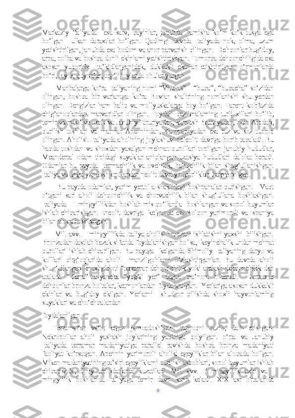 Markaziy   Italiyada     esa   sarv,   qayinlar,   janubda   hamisha   ko‘m-ko‘k   tusga   ega
bo‘lgan     ulkan   daraxtlar   bo‘lgan.   Qadimgi   davrda   Italiyada   nok,   olma,   uzum
yetishtirilgan, janubda esa bodom va anor parvarish qilingan.  Dehqonlar bug‘doy,
arpa, polba va boshqa donli ekinlami yetishtirishgan. Tomorqa dehqonchiligida esa
asosan   yuqorida     ta’kidlanganidek,   dukkakli   ekinlar   etishtirilgan.   o‘rmonlarda
bo‘ri,  ayiq, quyonlar, tog‘li joylarda ohular yurgan. 
          Manbalarga   ko‘ra   Italiyaning   nomi   “Vitulus”   -   “buqa”,   “buqacha”   so‘zidan
olingan,   boshqa   bir   variantga   ko‘ra   Bovian   shalirining   nomlanishi   shu   yerdan
olingan.   Dengizlar   ham   baliq   va   mollyuskalarga   boy   bo‘lgan.   Tarent   ko'rfazida
chig‘anoqlardan   marvaridlar   olingan.   Foydali   qazilmalaming   turli   xillari   bo‘lib,
temir va mis Ilva oroli va Janubiy Etruriyadan, kumush Bruttiyadan, oltin Alpdan,
qurilish   toshlari   va   marmar   Apennindan,   Kampaniyadan   esa   tuz   va   soz   tuproq
olingan. Aholisi. Italiyada aholining joylashuvi paleolit davriga borib taqaladi. Bu
haqda   toshdan   va   shoxdan   yasalgan   mehnat   qurollari   topilgan   janubiy   hududlar,
Meandertal   odam   tipidagi   suyaklar   aniqlangan   Latsiya   hududlari   dalolat   beradi.
Odamlar   bu   paytda     termachilik   va   ovchilik,   baliqchilik   bilan   shug‘ullanishgan.
Italiya va unga yondosh orollardan neolit davri yodgorliklari ham topilgan. 
           Bu paytda odamlar, yarim  yerto'Ia shaklidagi  boshpanalar  qurishgan.      Vaqt
o‘tgani   sari   aholi   dehqonchilik   va   chorvachilik   bilan   shug‘ullana   boshlashgan.
Italiyada III mingyillikdan boshlab mis qo‘llanila   boshlangan va sopol buyumlar
ishlab chiqarishgan. Eneolit davriga   kelganda esa Bolqon yarimoroli va Ispaniya
bilan aloqa boshlangan. 
         Mil. avv. II mingyillikda Italiya aholisi bronzani ishlatishni yaxshi  bilishgan.
Bronzadan dastlab bezak sifatida foydalanishgan bo'lsa,  keyinchalik undan mehnat
qurollari   ishlab   chiqarilgan.   Bu   paytga     kelganda   Shimoliy   Italiyaning   daryo   va
ko'llari   qirg‘oqlarida   aholi     manzilgohlami   o‘zlashtirganlar.   Bu   davrda   aholi
shug‘ullangan   mashg'uloti  “terramar  dehqonchilik yoki  aralash dehqonchilik deb
ataladi.   “Terra”-italyancha   “yog‘li   yer”   degan   ma’noni   bildiradi.     Terramar
dehqonlar bronza boltalar, ketmonlardan foydalanilgan.  Yerlariga asosan dukkakli
ekinlar   va   bug‘doy   ekilgan.   Yerlarni     shudgor   qilishda   shoxli   hayvonlaming
suyaklari va cho‘chqa!ardan 
foydalanilgan. 
    Terramarlar   vafot   etgan   jamoadoshlarini   tuproqni   qazib,   dafn   etishgan.
Nekropollar   aholi   yashash   joylarining   yaqiniga   qo'yilgan.   o‘rta   va   Janubiy
Italiyada   terramar   madaniyatiga   parallel   ravishda   boshqa   bronza   madaniyati
faoliyat   ko‘rsatgan.   Apennin   yarimoroli   aholisi   egeyliklar   bilan   aloqada   bo'lgan.
Miken madaniyatining ta’siri egeyliklami qurilish asboblari, sopol buyumlar ishlab
chiqarishda,   diniy   urf-odatlarda   kuzatiladi.   Mil.   avv.   II   mingyillik   oxiri   va   I
mingyillik   boshlarida   Italiyaga   temir   davri   kirib   keladi.   XIX   asr   o'rtalarida
8 