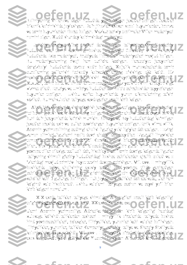 Boliniyaning   Villanova   degan   hududida   yonib   ketgan   jasadlar   topilgan.   Jasadlar
bikonik ko‘rinishida joylashgan. Dafn jihozlari asosan sopol buyumlardan, bronza
va temir buyumlardan iborat bo'lgan. Mazkur tarixiy topilmalar Villan madaniyati
nomini olgan. Xuddi shunday ko'rimshdagi madaniyat 
      Janubiy   Etruriya,   Alban   tog‘lari   dan   topilgan.   Italiyaning   shimoli-   g'arbiy
hududida   esa   temir   davrining   boshqa   madaniyati-Golaseki,   shimoli-sharqiy
hududlarda Este madaniyati, Bruttiyada Torre Gali madaniyatlari mavjud bo'lgan.
Bu   madaniyatiaming   rivoji   ham   turlicha   kechgan.   Taraqqiyot   jarayonlari
dengizbo'yi   hududlarida   tezroq   sodir   bo'lgan.   Xo'jalik   munosabatlarida   temir
qurollaming   qo'llanishi   iqtisodiy   ko'rsatkichlarning   o‘sishiga   olib   keldi.   O'z
navbatida   ishlab   chiqarishning   o'sishi   mahsulot   ayriboshlashni     yuksaltirdi.
Xususan, temir bolta va omochlar tomorqalarda piyoz yetishtirishni ko'paytirishga
xizmat qiladi. Etruriya va Umbriya hududlaridan Boltiq qahrabosidan tayyorlangan
buyumlar   topilgan.     Ushbu   san’at   buyumlarida   yunon   afsonalarining   ta’siri
seziladi. Bu mahsulotlar Italiyaga savdogarlar orqali kirib kelgan.
    Aholi birlashmalarida shaharlashish jarayonlari kuzatilgan. 30 ta lotin shaharlari
ittifoqining bosh shahri-Alba-Long bo`lgan. Shaharlar aholisi tabaqalangan bo‘lib,
buni dafn jarayonlarida ko‘rish mumkin. Bolonya va Bey hududlaridagi ko‘milgan
jasadlar   orasida   asir   va   qullar   tasvirlangan   buyumlar   topilgan.Etnik   xilma-xillik.
Apennin yarimorolining qadimgi aholisi ligurlar yoki ligiylar deb atalgan. Hozirgi
zamon   olimlari   ligurlarni   neolit   davri   aholisi   deb   ataydilar.   Ligur   tili   lingvistlar
tomonidan   o‘rganilib   chiqilgach,   til   Korsika   aholisi   bilan,   Sardiniyadagi   sardlar
bilan,   Sitsiliyadagi   sikanlar   bilan   aloqador   desalar,   bir   guruh   olimlar   buni   hind-
yevropa tillar oilasiga taalluqli deb, hisoblaydilar. Temir davriga kelganda ligurlar
Italiyaning   shimoli-g‘arbiy   hududlaridagi   boshqa   qabilalardan   ajralib   qoladi   va   o
‘zlaridagi mavjud primitiv  hayot tarzini davom ettirishgan. Mil. avv. II mingyillik
boshlarida   Italiya   aholisining   asosiy   tarkibi   hind-yevropa   tilida   gapiradigan
qabilalardan iborat bo‘lgan. Ulaming ichida italiklar lotin-sikullik va umbro-oskso-
sabellar kabi 2 guruhga bo‘lingan. Tub joy aholisi italiklar deb atalsada, ular ham
kelgindi   xalq   hisoblanadi.   Ushbu   xalqlami   Italiyaga   qachon   va   qaysi   yo‘l   bilan
kirib kelgani nomalum . 
          XIX   asrda   italiklar   Italiyaga   shimoldan   Alp   tog‘lari   orqali   kirib   kelganligi
to‘g‘risidagi qarashlar yuzaga keldi. XX asr o‘rtalarida esa 
ularni   Apennin   yarimoroliga   Adriatika   dengizidan   kirib   kelganligi   haqidagi
xulosaga   kelishdi.Italiklardan   tashqari   I   mingyillik   o‘rtalarida   Italiyada   boshqa
hind-yevropaqabilalari,   pelasglar,   illiriyaliklar,   yunonlar   kabi   xalqlar   bo‘lishgan.
Illiriyaliklar, yunonlar, italiklar Kampaniya, Janubiy Italiya va Sharqiy Sitsiliyada
koloniyalarga   asos   solishdi.   Mil.   avv   .   I   mingyillik   o‘rtalarida   Padan   tekisligiga
asos   solgan   kelt   yoki   galliyaliklar   Yuqori   Dunaydan   Alp   orqali   kirib   kelganlar.
9 