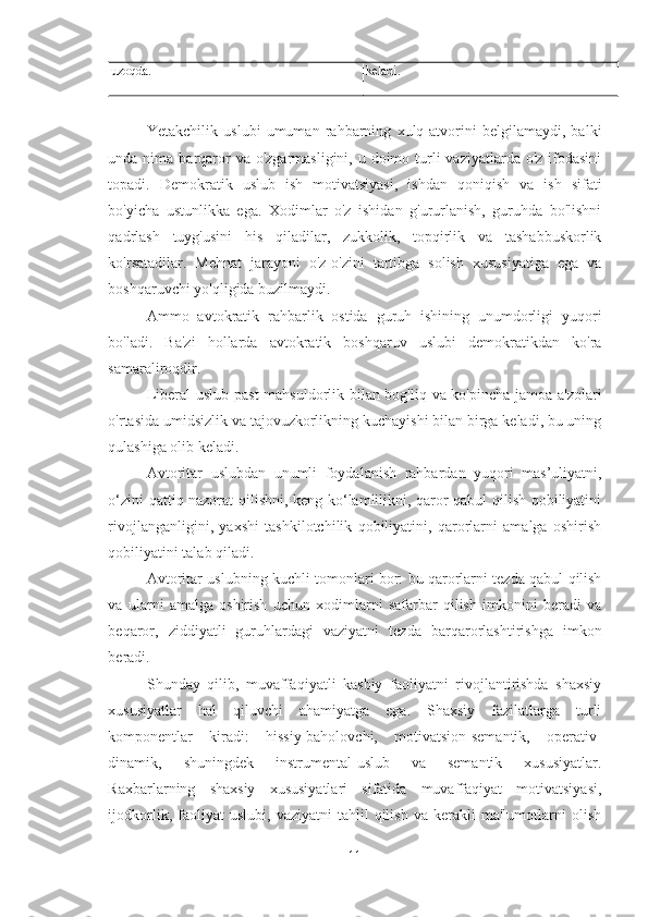 uzoqda. keladi.
Yetakchilik   uslubi   umuman   rahbarning   xulq-atvorini   belgilamaydi,   balki
unda nima barqaror  va o'zgarmasligini,  u doimo turli  vaziyatlarda o'z ifodasini
topadi.   Demokratik   uslub   ish   motivatsiyasi,   ishdan   qoniqish   va   ish   sifati
bo'yicha   ustunlikka   ega.   Xodimlar   o'z   ishidan   g'ururlanish,   guruhda   bo'lishni
qadrlash   tuyg'usini   his   qiladilar,   zukkolik,   topqirlik   va   tashabbuskorlik
ko'rsatadilar.   Mehnat   jarayoni   o'z-o'zini   tartibga   solish   xususiyatiga   ega   va
boshqaruvchi yo'qligida buzilmaydi. 
Ammo   avtokratik   rahbarlik   ostida   guruh   ishining   unumdorligi   yuqori
bo'ladi.   Ba'zi   hollarda   avtokratik   boshqaruv   uslubi   demokratikdan   ko'ra
samaraliroqdir. 
Liberal uslub past  mahsuldorlik bilan bog'liq va ko'pincha jamoa a'zolari
o'rtasida umidsizlik va tajovuzkorlikning kuchayishi bilan birga keladi, bu uning
qulashiga olib keladi. 
Avtoritar   uslubdan   unumli   foydalanish   rahbardan   yuqori   mas’uliyatni,
o‘zini qattiq nazorat qilishni, keng ko‘lamlilikni, qaror qabul qilish qobiliyatini
rivojlanganligini,   yaxshi   tashkilotchilik   qobiliyatini,   qarorlarni   amalga   oshirish
qobiliyatini talab qiladi. 
Avtoritar uslubning kuchli tomonlari bor: bu qarorlarni tezda qabul qilish
va   ularni   amalga   oshirish   uchun   xodimlarni   safarbar   qilish   imkonini   beradi   va
beqaror,   ziddiyatli   guruhlardagi   vaziyatni   tezda   barqarorlashtirishga   imkon
beradi. 
Shunday   qilib,   muvaffaqiyatli   kasbiy   faoliyatni   rivojlantirishda   shaxsiy
xususiyatlar   hal   qiluvchi   ahamiyatga   ega.   Shaxsiy   fazilatlarga   turli
komponentlar   kiradi:   hissiy-baholovchi,   motivatsion-semantik,   operativ-
dinamik,   shuningdek   instrumental-uslub   va   semantik   xususiyatlar.
Raxbarlarning   shaxsiy   xususiyatlari   sifatida   muvaffaqiyat   motivatsiyasi,
ijodkorlik,   faoliyat   uslubi,   vaziyatni   tahlil   qilish   va   kerakli   ma'lumotlarni   olish
11 