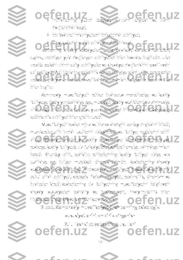  intilishlarning   yuqori   darajasi;   o'z-o'zini   anglash   va   o'zini
rivojlantirish istagi;
 professional imkoniyatlarni birlashtirish qobiliyati; 
 o'z yutuqlarini saqlab qolish va oshirish istagi. 
Rahbarning   shaxsiy   xususiyatlari   uning   psixikasi,   sub'ektiv   fazilatlari,
tug'ma,   orttirilgan   yoki   rivojlangan   qobiliyatlari   bilan   bevosita   bog'liqdir.   Ular
orasida etakchi o'rinni aqliy qobiliyatlar va shaxsiyat  rivojlanishini tavsiflovchi
aql egallaydi. Aql-idrokning etakchilik samaradorligiga ta'siri ushbu parametrlar
orasidagi ijobiy munosabatlarni zaiflashtirishi mumkin bo'lgan bir qator omillar
bilan bog'liq. 
Zamonaviy   muvaffaqiyatli   rahbar   boshqaruv   mentalitetiga   va   kasbiy
faoliyatga ijodiy yondashishga ega, murakkab kasbiy vazifalarni o'z zimmasiga
olish istagi  bilan  ajralib turadi  va yuqori  darajadagi  bilim  va yuqori  darajadagi
tadbirkorlik qobiliyati bilan ajralib turadi. 
Muvaffaqiyatli raxbar mijoz va biznes sherigini qanday tinglashni biladi,
muzokaralar   olib   borish   usullarini   o'zlashtiradi   va   faoliyat   natijalarini   tahlil
qiladi.   Shaxsiy   fazilatlar   va   kasbiy   muvaffaqiyat   komponentlari   majmuasi
raxbarga kasbiy faoliyatda o'z funktsiyalarini samarali amalga oshirishga imkon
beradi.   Shunday   qilib,   tashkilot   rahbarlarining   kasbiy   faoliyati   o'ziga   xos
tuzilishga   ega   bo'lgan   murakkab   dinamik   tizimdir.   Raxbarlarning   shaxsiy
xususiyatlariga   muvaffaqiyat   motivatsiyasi,   mas'uliyatli   boshqaruv   qarorlarini
qabul   qilish   qobiliyati,   strategik   fikrlash   qobiliyati,   ratsionallik,   dinamizm   va
boshqalar   kiradi.Raxbarlarning   o'z   faoliyatining   muvaffaqiyatini   belgilovchi
shaxsiy   xususiyatlari   tashkiliy   va   boshqaruvchi,   hissiy-irodalilik   bilan
ifodalanadi. , kognitiv va kommunikativ fazilatlar.
2-bob. Zamonaviy muvaffaqiyatli rahbarning psixologik
xususiyatlarini empirik o'rganish 
2.1. Tashkilot va tadqiqot usullari  
14 