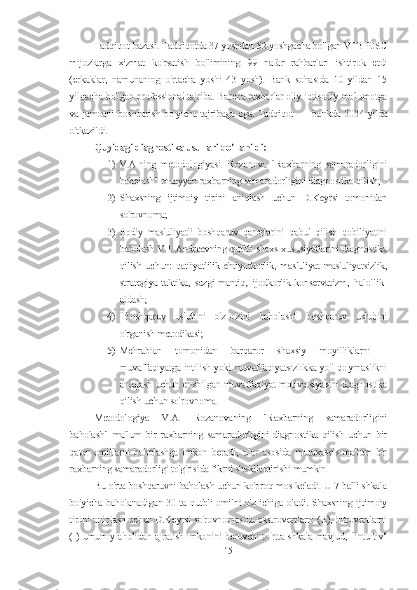 Tadqiqot bazasi. Tadqiqotda 37 yoshdan 52 yoshgacha bo'lgan VTB PJSC
mijozlarga   xizmat   ko'rsatish   bo'limining   99   nafar   rahbarlari   ishtirok   etdi
(erkaklar,   namunaning   o'rtacha   yoshi   43   yosh).   Bank   sohasida   10   yildan   15
yilgacha bo'lgan professional tajriba. Barcha raxbarlar oliy iqtisodiy ma'lumotga
va   jamoani   boshqarish   bo'yicha   tajribaga   ega.   Tadqiqot   ___bankda   202 4   yilda
o'tkazildi. 
Quyidagi diagnostika usullari qo'llanildi: 
1) V.A.ning   metodologiyasi.   Rozanova   "Raxbarning   samaradorligini
baholash" muayyan raxbarning samaradorligini diagnostika qilish; 
2) Shaxsning   ijtimoiy   tipini   aniqlash   uchun   D.Keyrsi   tomonidan
so'rovnoma;
3) Ijodiy   mas'uliyatli   boshqaruv   qarorlarini   qabul   qilish   qobiliyatini
baholash V.I. Andreevning qutbli shaxs xususiyatlarini diagnostika
qilish   uchun:   qat'iyatlilik-ehtiyotkorlik,   mas'uliyat-mas'uliyatsizlik,
strategiya-taktika,   sezgi-mantiq,   ijodkorlik-konservatizm,   halollik-
aldash;
4) "Boshqaruv   uslubini   o'z-o'zini   baholash"   boshqaruv   uslubini
o'rganish metodikasi; 
5) Mehrabian   tomonidan   barqaror   shaxsiy   moyilliklarni   -
muvaffaqiyatga intilish yoki muvaffaqiyatsizlikka yo'l qo'ymaslikni
aniqlash uchun erishilgan muvaffaqiyat motivatsiyasini diagnostika
qilish uchun so'rovnoma. 
Metodologiya   V.A.   Rozanovaning   "Raxbarning   samaradorligini
baholash"   ma'lum   bir   raxbarning   samaradorligini   diagnostika   qilish   uchun   bir
qator   omillarni   baholashga   imkon   beradi,   ular   asosida   mutaxassis   ma'lum   bir
raxbarning samaradorligi to'g'risida fikrni shakllantirishi mumkin. 
Bu o'rta boshqaruvni baholash uchun ko'proq mos keladi. U 7 balli shkala
bo'yicha baholanadigan 30 ta qutbli omilni o'z ichiga oladi. Shaxsning ijtimoiy
tipini aniqlash uchun D.Keyrsi so'rovnomasida ekstrovertlarni (E), introvertlarni
(I) umumiy aholidan ajratish imkonini beruvchi to'rtta shkala mavjud; "intuitiv"
15 