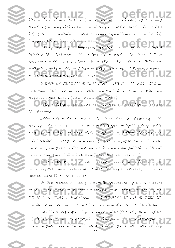 (N)  dan farqli  o'laroq "sensible"  (S);  o'z hukmlarini  mantiqqa (T) yoki  axloqiy
va axloqiy toifalarga (F) asoslashni afzal ko'rgan shaxslar; va nihoyat, impulsiv
(P)   yoki   o'z   harakatlarini   uzoq   muddatli   rejalashtiradigan   odamlar   (J).
Temperamentning tipologik omillarining mazmuni.
  Ijodiy   mas'uliyatli   boshqaruv   qarorlarini   qabul   qilish   qobiliyatini
baholash   V.I.   Andreeva.   Ushbu   anketa   47   ta   savolni   o'z   ichiga   oladi   va
shaxsning   qutbli   xususiyatlarini   diagnostika   qilish   uchun   mo'ljallangan:
qat'iyatlilik-ehtiyotkorlik, mas'uliyat-mas'uliyat, strategiya-taktika, sezgi-mantiq,
ijodkorlik-konservatizm, halollik-aldash.
  Shaxsiy fazilatlar qutbli yo'nalishlarda joylashgan bo'lib, 9 ball "chapda"
juda   yuqori   ballni   aks   ettiradi   (masalan,   qat'iyatlilik)   va   18   ball   "o'ngda"   juda
yuqori ballni aks ettiradi (bizda. Masalan, ehtiyotkor).
Ijodiy mas'uliyatli boshqaruv qarorlarini qabul qilish qobiliyatini baholash
V.I. Andreeva. 
Ushbu   anketa   47   ta   savolni   o'z   ichiga   oladi   va   shaxsning   qutbli
xususiyatlarini diagnostika qilish uchun mo'ljallangan: qat'iyatlilik-ehtiyotkorlik,
mas'uliyat-mas'uliyat,   strategiya-taktika,   sezgi-mantiq,   ijodkorlik-konservatizm,
halollik-aldash. Shaxsiy fazilatlar qutbli yo'nalishlarda joylashgan bo'lib, 9 ball
"chapda"   juda   yuqori   ballni   aks   ettiradi   (masalan,   qat'iyatlilik)   va   18   ball
"o'ngda" juda yuqori ballni aks ettiradi (bizda. Masalan, ehtiyotkor).
  "Boshqaruv   uslubini   o'z-o'zini   baholash"   boshqaruv   uslubini   o'rganish
metodologiyasi   uchta   boshqaruv   uslubini   belgilaydi:   avtoritar,   liberal   va
demokratik va 60 ta savoldan iborat.
  A.   Mehrabianning   erishilgan   muvaffaqiyat   motivatsiyasini   diagnostika
qilish   uchun   so'rovnomasi   barqaror   shaxsiy   moyilliklarni   -   muvaffaqiyatga
intilish   yoki   muvaffaqiyatsizlikka   yo'l   qo'ymaslikni   aniqlashga   qaratilgan.
Bunda mazkur ikki motivning qaysi biri predmetda ustunlik qilishi baholanadi. 
Test   ikki   shaklga   ega   bo'lgan   anketadir:   erkak   (A   shakli)   va   ayol   (shakl
B).   Anketada   ikkita   shkala   mavjud:   muvaffaqiyatga   intilish   motivatsiyasi   va
muvaffaqiyatsizlikka   uchramaslik   uchun   motivatsiya.   Sinov   muvaffaqiyatga
16 