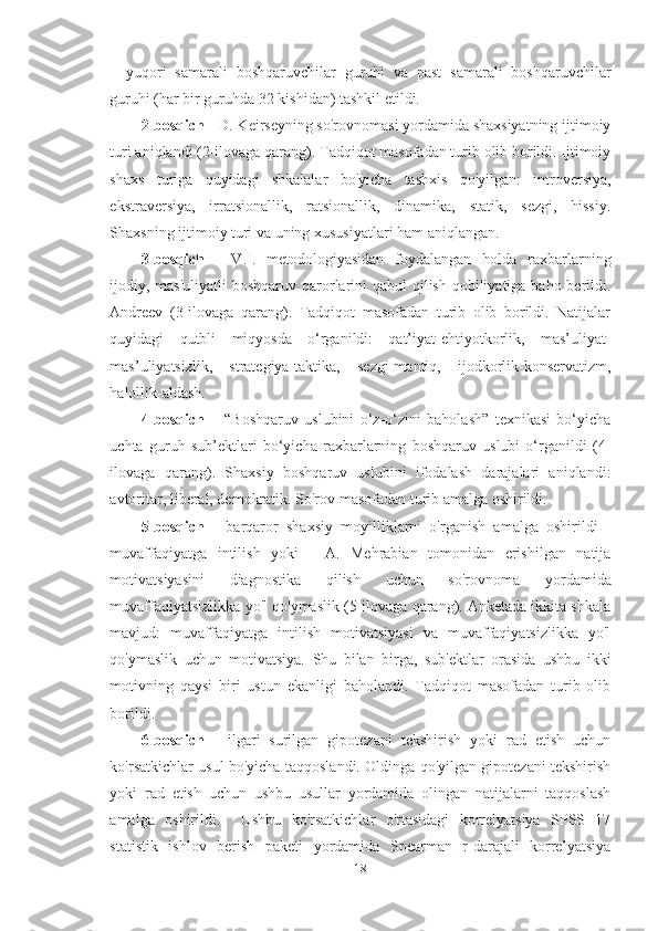 –   yuqori   samarali   boshqaruvchilar   guruhi   va   past   samarali   boshqaruvchilar
guruhi (har bir guruhda 32 kishidan) tashkil etildi.
2-bosqich  - D. Keirseyning so'rovnomasi yordamida shaxsiyatning ijtimoiy
turi aniqlandi (2-ilovaga qarang). Tadqiqot masofadan turib olib borildi. Ijtimoiy
shaxs   turiga   quyidagi   shkalalar   bo'yicha   tashxis   qo'yilgan:   introversiya,
ekstraversiya,   irratsionallik,   ratsionallik,   dinamika,   statik,   sezgi,   hissiy.
Shaxsning ijtimoiy turi va uning xususiyatlari ham aniqlangan.
3-bosqich   -   V.I.   metodologiyasidan   foydalangan   holda   raxbarlarning
ijodiy, mas'uliyatli  boshqaruv qarorlarini qabul  qilish qobiliyatiga baho berildi.
Andreev   (3-ilovaga   qarang).   Tadqiqot   masofadan   turib   olib   borildi.   Natijalar
quyidagi   qutbli   miqyosda   o‘rganildi:   qat’iyat-ehtiyotkorlik,   mas’uliyat-
mas’uliyatsizlik,   strategiya-taktika,   sezgi-mantiq,   ijodkorlik-konservatizm,
halollik-aldash.
4-bosqich   –   “Boshqaruv   uslubini   o‘z-o‘zini   baholash”   texnikasi   bo‘yicha
uchta   guruh   sub’ektlari   bo‘yicha   raxbarlarning   boshqaruv   uslubi   o‘rganildi   (4-
ilovaga   qarang).   Shaxsiy   boshqaruv   uslubini   ifodalash   darajalari   aniqlandi:
avtoritar, liberal, demokratik. So'rov masofadan turib amalga oshirildi.
5-bosqich   -   barqaror   shaxsiy   moyilliklarni   o'rganish   amalga   oshirildi   -
muvaffaqiyatga   intilish   yoki   -   A.   Mehrabian   tomonidan   erishilgan   natija
motivatsiyasini   diagnostika   qilish   uchun   so'rovnoma   yordamida
muvaffaqiyatsizlikka yo'l qo'ymaslik (5-ilovaga qarang). Anketada ikkita shkala
mavjud:   muvaffaqiyatga   intilish   motivatsiyasi   va   muvaffaqiyatsizlikka   yo'l
qo'ymaslik   uchun   motivatsiya.   Shu   bilan   birga,   sub'ektlar   orasida   ushbu   ikki
motivning   qaysi   biri   ustun   ekanligi   baholandi.   Tadqiqot   masofadan   turib   olib
borildi.
6-bosqich   -   ilgari   surilgan   gipotezani   tekshirish   yoki   rad   etish   uchun
ko'rsatkichlar usul bo'yicha taqqoslandi. Oldinga qo'yilgan gipotezani tekshirish
yoki   rad   etish   uchun   ushbu   usullar   yordamida   olingan   natijalarni   taqqoslash
amalga   oshirildi.     Ushbu   ko'rsatkichlar   o'rtasidagi   korrelyatsiya   SPSS   17
statistik   ishlov   berish   paketi   yordamida   Spearman   r-darajali   korrelyatsiya
18 