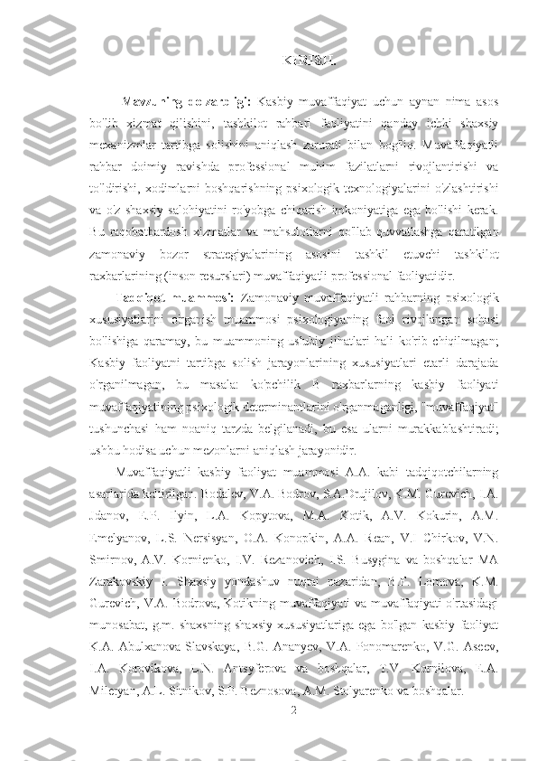 KIRISH.
Mavzuning   dolzarbligi:   Kasbiy   muvaffaqiyat   uchun   aynan   nima   asos
bo'lib   xizmat   qilishini,   tashkilot   rahbari   faoliyatini   qanday   ichki   shaxsiy
mexanizmlar   tartibga   solishini   aniqlash   zarurati   bilan   bog'liq.   Muvaffaqiyatli
rahbar   doimiy   ravishda   professional   muhim   fazilatlarni   rivojlantirishi   va
to'ldirishi, xodimlarni boshqarishning psixologik texnologiyalarini o'zlashtirishi
va   o'z   shaxsiy   salohiyatini   ro'yobga   chiqarish   imkoniyatiga   ega   bo'lishi   kerak.
Bu   raqobatbardosh   xizmatlar   va   mahsulotlarni   qo'llab-quvvatlashga   qaratilgan
zamonaviy   bozor   strategiyalarining   asosini   tashkil   etuvchi   tashkilot
raxbarlarining (inson resurslari) muvaffaqiyatli professional faoliyatidir.
Tadqiqot   muammosi:   Zamonaviy   muvaffaqiyatli   rahbarning   psixologik
xususiyatlarini   o'rganish   muammosi   psixologiyaning   faol   rivojlangan   sohasi
bo'lishiga   qaramay,   bu   muammoning   uslubiy   jihatlari   hali   ko'rib   chiqilmagan;
Kasbiy   faoliyatni   tartibga   solish   jarayonlarining   xususiyatlari   etarli   darajada
o'rganilmagan,   bu   masala:   ko'pchilik   B   raxbarlarning   kasbiy   faoliyati
muvaffaqiyatining psixologik determinantlarini o'rganmaganligi, "muvaffaqiyat"
tushunchasi   ham   noaniq   tarzda   belgilanadi,   bu   esa   ularni   murakkablashtiradi;
ushbu hodisa uchun mezonlarni aniqlash jarayonidir.
Muvaffaqiyatli   kasbiy   faoliyat   muammosi   A.A.   kabi   tadqiqotchilarning
asarlarida keltirilgan. Bodalev, V.A. Bodrov, S.A.Drujilov, K.M. Gurevich, I.A.
Jdanov,   E.P.   Ilyin,   L.A.   Kopytova,   M.A.   Kotik,   A.V.   Kokurin,   A.M.
Emelyanov,   L.S.   Nersisyan,   O.A.   Konopkin,   A.A.   Rean,   V.I   Chirkov,   V.N.
Smirnov,   A.V.   Kornienko,   I.V.   Rezanovich,   I.S.   Busygina   va   boshqalar   MA
Zarakovskiy   I.   Shaxsiy   yondashuv   nuqtai   nazaridan,   B.F.   Lomova,   K.M.
Gurevich, V.A. Bodrova, Kotikning muvaffaqiyati  va muvaffaqiyati o'rtasidagi
munosabat,   g.m.   shaxsning   shaxsiy   xususiyatlariga   ega   bo'lgan   kasbiy   faoliyat
K.A.   Abulxanova-Slavskaya,   B.G.   Ananyev,   V.A.   Ponomarenko,   V.G.   Aseev,
I.A.   Korovikova,   L.N.   Antsyferova   va   boshqalar,   T.V.   Kornilova,   E.A.
Mileryan, A.L. Sitnikov, S.P. Beznosova, A.M. Stolyarenko va boshqalar.
2 