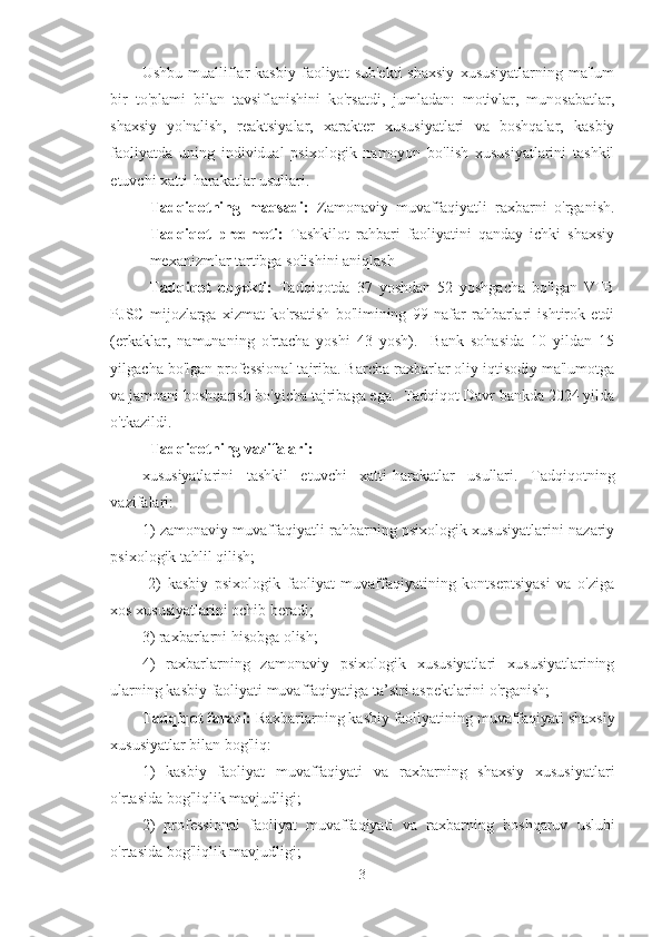Ushbu  mualliflar  kasbiy  faoliyat   sub'ekti  shaxsiy   xususiyatlarning  ma'lum
bir   to'plami   bilan   tavsiflanishini   ko'rsatdi,   jumladan:   motivlar,   munosabatlar,
shaxsiy   yo'nalish,   reaktsiyalar,   xarakter   xususiyatlari   va   boshqalar,   kasbiy
faoliyatda   uning   individual   psixologik   namoyon   bo'lish   xususiyatlarini   tashkil
etuvchi xatti-harakatlar usullari. 
Tadqiqotning   maqsadi:   Zamonaviy   muvaffaqiyatli   raxbarni   o'rganish.
Tadqiqot   predmeti:   T ashkilot   rahbari   faoliyatini   qanday   ichki   shaxsiy
mexanizmlar tartibga solishini aniqlash
Tadqiqot   obyekti:   Tadqiqotda   37   yoshdan   52   yoshgacha   bo'lgan   VTB
PJSC   mijozlarga   xizmat   ko'rsatish   bo'limining   99   nafar   rahbarlari   ishtirok   etdi
(erkaklar,   namunaning   o'rtacha   yoshi   43   yosh).     Bank   sohasida   10   yildan   15
yilgacha bo'lgan professional tajriba. Barcha raxbarlar oliy iqtisodiy ma'lumotga
va jamoani boshqarish bo'yicha tajribaga ega.  Tadqiqot Davr bankda 2024 yilda
o'tkazildi.
Tadqiqotning vazifalari:
xususiyatlarini   tashkil   etuvchi   xatti-harakatlar   usullari.   Tadqiqotning
vazifalari: 
1) zamonaviy muvaffaqiyatli rahbarning psixologik xususiyatlarini nazariy
psixologik tahlil qilish;
  2)   kasbiy   psixologik   faoliyat   muvaffaqiyatining   kontseptsiyasi   va   o'ziga
xos xususiyatlarini ochib beradi; 
3) raxbarlarni hisobga olish; 
4)   raxbarlarning   zamonaviy   psixologik   xususiyatlari   xususiyatlarining
ularning kasbiy faoliyati muvaffaqiyatiga ta’siri aspektlarini o'rganish;
Tadqiqot farazi:  Raxbarlarning kasbiy faoliyatining muvaffaqiyati shaxsiy
xususiyatlar bilan bog'liq:
1)   kasbiy   faoliyat   muvaffaqiyati   va   raxbarning   shaxsiy   xususiyatlari
o'rtasida bog'liqlik mavjudligi;
2)   professional   faoliyat   muvaffaqiyati   va   raxba r ning   boshqaruv   uslubi
o'rtasida bog'liqlik mavjudligi ;
3 