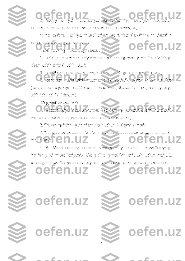 3)   kasbiy   faoliyat   muvaffaqiyati   va   raxbarning   mas'uliyatli   boshqaruv
qarorlarini qabul qilish qobiliyati o'rtasida bog'liqlik mavjud;
4)   professional   faoliyat   muvaffaqiyati   va   rahbar   shaxsining   motivatsion
sohasi o'rtasida bog'liqlik mavjud.
Tadqiqotning metodologik asosi:  
1. Tadqiqot muammosi bo'yicha adabiyotlarning nazariy tahlilini o'z ichiga
olgan ko'rib chiqish-tahlil usuli;
2. Psixodiagnostika usullari majmuasini o'z ichiga olgan empirik usul;
3.   Tadqiqot   natijalarini   matematik   va   statistik   qayta   ishlash   usullari
(darajali   korrelyatsiya   koeffitsienti   r-Spearman,   Student’s   t-test,   korrelyatsiya
tahlili (SPSS 17.0 dasturi).
Diagnostika usullari:
1.   Metodologiya   V.A.   Rozanova   "Raxbarning   samaradorligini   baholash"
ma'lum bir raxbarning samaradorligini diagnostika qilish;
2. Shaxsning ijtimoiy tipini aniqlash uchun D.Keyrsi so'rovi;
3.  “Boshqaruv   uslubini   o‘z-o‘zini   baholash”   boshqaruv  uslubini  o‘rganish
metodikasi;
4.   A.   Mehrabianning   barqaror   shaxsiy   moyilliklarni   -   muvaffaqiyatga
intilish   yoki   muvaffaqiyatsizlikka   yo'l   qo'ymaslikni   aniqlash   uchun   natijada
erishilgan muvaffaqiyat motivatsiyasini diagnostika qilish uchun so'rovnomasi.
4 