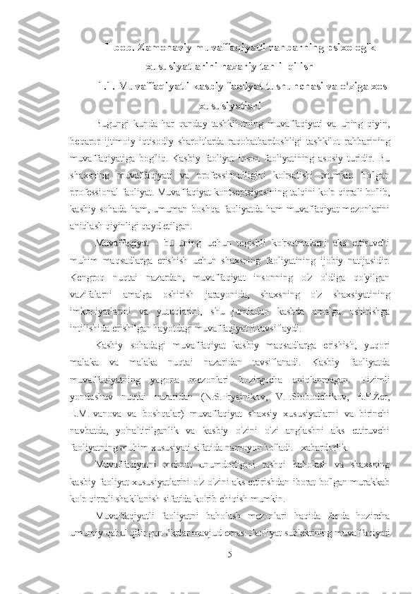 1-bob. Zamonaviy muvaffaqiyatli rahbarning psixologik
xususiyatlarini nazariy tahlil qilish
1.1. Muvaffaqiyatli kasbiy faoliyat tushunchasi va o'ziga xos
xususiyatlari
Bugungi   kunda   har   qanday   tashkilotning   muvaffaqiyati   va   uning   qiyin,
beqaror   ijtimoiy-iqtisodiy   sharoitlarda   raqobatbardoshligi   tashkilot   rahbarining
muvaffaqiyatiga   bog'liq.   Kasbiy   faoliyat   inson   faoliyatining   asosiy   turidir.   Bu
shaxsning   muvaffaqiyati   va   professionalligini   ko'rsatishi   mumkin   bo'lgan
professional faoliyat. Muvaffaqiyat kontseptsiyasining talqini ko'p qirrali bo'lib,
kasbiy  sohada  ham,  umuman  boshqa   faoliyatda  ham   muvaffaqiyat  mezonlarini
aniqlash qiyinligi qayd etilgan. 
Muvaffaqiyat   -   bu   uning   uchun   tegishli   ko'rsatmalarni   aks   ettiruvchi
muhim   maqsadlarga   erishish   uchun   shaxsning   faoliyatining   ijobiy   natijasidir.
Kengroq   nuqtai   nazardan,   muvaffaqiyat   insonning   o'z   oldiga   qo'yilgan
vazifalarni   amalga   oshirish   jarayonida,   shaxsning   o'z   shaxsiyatining
imkoniyatlarini   va   yutuqlarini,   shu   jumladan   kasbda   amalga   oshirishga
intilishida erishilgan hayotdagi muvaffaqiyatni tavsiflaydi. 
Kasbiy   sohadagi   muvaffaqiyat   kasbiy   maqsadlarga   erishish,   yuqori
malaka   va   malaka   nuqtai   nazaridan   tavsiflanadi.   Kasbiy   faoliyatda
muvaffaqiyatning   yagona   mezonlari   hozirgacha   aniqlanmagan.   Tizimli
yondashuv   nuqtai   nazaridan   (N.S.Pryajnikov,   V.I.Slobodchikov,   E.F.Zer,
E.M.Ivanova   va   boshqalar)   muvaffaqiyat   shaxsiy   xususiyatlarni   va   birinchi
navbatda,   yo'naltirilganlik   va   kasbiy   o'zini   o'zi   anglashni   aks   ettiruvchi
faoliyatning muhim xususiyati sifatida namoyon bo'ladi. - xabardorlik. 
Muvaffaqiyatni   mehnat   unumdorligini   tashqi   baholash   va   shaxsning
kasbiy faoliyat xususiyatlarini o'z-o'zini aks ettirishdan iborat bo'lgan murakkab
ko'p qirrali shakllanish sifatida ko'rib chiqish mumkin.
Muvaffaqiyatli   faoliyatni   baholash   mezonlari   haqida   fanda   hozircha
umumiy qabul qilingan fikrlar mavjud emas. Faoliyat sub'ektining muvaffaqiyati
5 