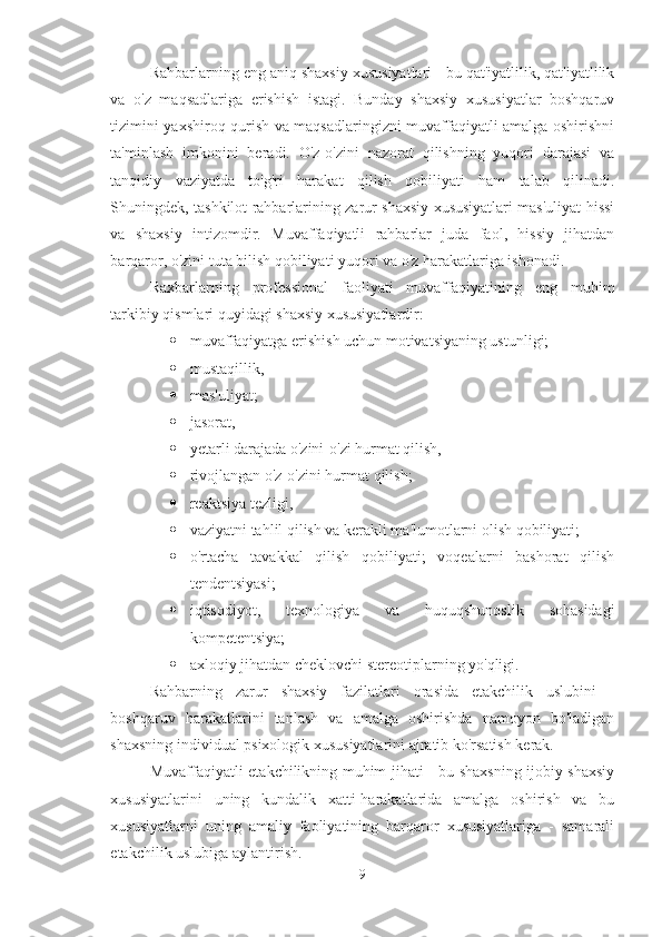 Rahbarlarning eng aniq shaxsiy xususiyatlari - bu qat'iyatlilik, qat'iyatlilik
va   o'z   maqsadlariga   erishish   istagi.   Bunday   shaxsiy   xususiyatlar   boshqaruv
tizimini yaxshiroq qurish va maqsadlaringizni muvaffaqiyatli amalga oshirishni
ta'minlash   imkonini   beradi.   O'z-o'zini   nazorat   qilishning   yuqori   darajasi   va
tanqidiy   vaziyatda   to'g'ri   harakat   qilish   qobiliyati   ham   talab   qilinadi.
Shuningdek, tashkilot rahbarlarining zarur shaxsiy xususiyatlari mas'uliyat hissi
va   shaxsiy   intizomdir.   Muvaffaqiyatli   rahbarlar   juda   faol,   hissiy   jihatdan
barqaror, o'zini tuta bilish qobiliyati yuqori va o'z harakatlariga ishonadi. 
Raxbarlarning   professional   faoliyati   muvaffaqiyatining   eng   muhim
tarkibiy qismlari quyidagi shaxsiy xususiyatlardir: 
 muvaffaqiyatga erishish uchun motivatsiyaning ustunligi; 
 mustaqillik, 
 mas'uliyat; 
 jasorat, 
 y e tarli darajada o'zini-o'zi hurmat qilish, 
 rivojlangan o'z-o'zini hurmat qilish; 
 reaktsiya tezligi, 
 vaziyatni tahlil qilish va kerakli ma'lumotlarni olish qobiliyati; 
 o'rtacha   tavakkal   qilish   qobiliyati;   voqealarni   bashorat   qilish
tendentsiyasi; 
 iqtisodiyot,   texnologiya   va   huquqshunoslik   sohasidagi
kompetentsiya; 
 axloqiy jihatdan cheklovchi stereotiplarning yo'qligi. 
Rahbarning   zarur   shaxsiy   fazilatlari   orasida   etakchilik   uslubini   -
boshqaruv   harakatlarini   tanlash   va   amalga   oshirishda   namoyon   bo'ladigan
shaxsning individual psixologik xususiyatlarini ajratib ko'rsatish kerak. 
Muvaffaqiyatli etakchilikning muhim jihati - bu shaxsning ijobiy shaxsiy
xususiyatlarini   uning   kundalik   xatti-harakatlarida   amalga   oshirish   va   bu
xususiyatlarni   uning   amaliy   faoliyatining   barqaror   xususiyatlariga   -   samarali
etakchilik uslubiga aylantirish. 
9 