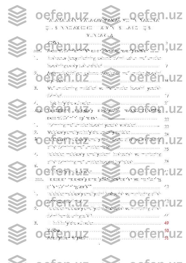 TALABALARNI MALAKAVIY AMALIYOTINI NAZORAT
QILISHNING AXBOROT TIZIMINI ISHLAB CHIQISH
MUNDARIJA
Kirish  . . . . . . . . . . . . . . . . . . . . . . . . . . . . . . . . . . . . . . . . . . . .  . . 
3
I  bob . Axborot tizimlarini ishlab chiqishning  nazariy asoslari   ……
7
1. Boshqaruv   jarayonlarining   axborot   tizimi   uchun   ma’lumotlar
bazasining asosiy tushunchalari ………………………………..    
7
2. Avtomatlashtirilgan   axborot   tizimlarida   ma’lumotlar   bazasini
loyihalash ………………………………………………........…..
11
3. Ma’lumotlarning   modellari   va   ma`lumotlar   bazasini   yaratish
tizimlari. . . . . . . . . . . . . . . . . . . . . . . . . . . . . . . …………………
17
4. I-bob bo‘yicha xulosalar……………………………………….. 21
I I   bob. Talabalarni   malakaviy   amaliyotini   nazorat   qilishning
axborot tizimini loyihalash . …… ………….. ………. . . . . . …. 
22
1. Tizimning ma’lumotlar bazasini yaratish vositalari.  . . . . . . . … . .
22
2. Malakaviy amaliyot bo’yicha umumiy qoidalar  ………………...
28
3.
Talabalarni   malakaviy   amaliyotini   nazorat   qilish   va   monitoring
qilish tizimining ma’lumotlar model…………… …………… ….
35
4 .
5 . Talabalar   malakaviy   amaliyotlarni   boshqarish   va   monitoring
qilish tizimining ma’lumotlar bazasini loyihalash  … . . ................ 38
II-bob bo‘yicha xulosalar………………………………………..
41
I II   bob. Talabalar   malakaviy   amaliyotini   boshqarish   va   monitoring
qilish tizimi ning tav f sifi  ……………….………………………. 42
1. Ta labalar malakaviy amaliyotini  boshqarish va monitoring qilish
tizimi ning  tuzilmasi .  ……………………………………………………   42
2. Talabalar malakaviy amaliyotini boshqarish va monitoring qilish
tizimi hamda uning tafsifi. .  . . . . ………………………............. 44
3. III-bob bo‘yicha xulosalar……………………………………….. 49
Xulosa  . . . . . . . . . . . . . . . . . . . . . . . . . . . . . . . . . . . . . . . . . . . . . .
50
Adabiyotlar ro‘yxati  . . . . . . . . . . . . . . . . . . . . . . . . . . . . . . . . . .
51
1 
