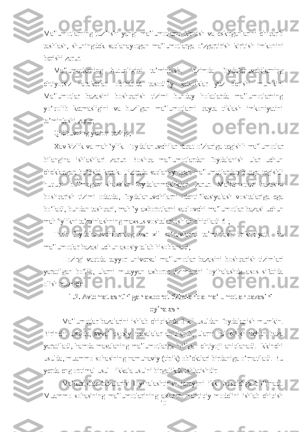 Ma’lumotlarning   tuzilishi   yangi   ma’lumotlarni   kiritish   va   eskirganlarini   chiqarib
tashlash,   shuningdek   saqlanayotgan   ma’lumotlarga   o‘zgartirish   kiritish   imkonini
berishi zarur.
- Ma’lumotlarning   butunligini   ta’minlash.   Tizimda   foydalanuvchilarning
ehtiyotsiz   harakatlari   oqibatida   tasodifiy   xatoliklar   yuz   berishi   mumkin.
Ma’lumotlar   bazasini   boshqarish   tizimi   bunday   holatlarda   ma’lumotlarning
yo‘qolib   ketmasligini   va   buzilgan   ma’lumotlarni   qayta   tiklash   imkoniyatini
ta’minlashi zarur;
- Q idiruvning yuqori tezligi ;
- X avfsizlik va mahfiylik. Foydalanuvchilar faqat   o ‘ z lar i ga tegishli   ma’lumotlar
bilangina   ishlashlari   zarur.   Boshqa   ma’lumotlardan   foydalanish   ular   uchun
cheklangan  bo‘lishi  kerak.  Tizimda  saqlanayotgan   ma’lumotlardan  bunga  tegishli
huquqi   bo‘lmagan   shaxslar   foydalanmasliklari   zarur.   M a ’ lumotlar   bazasini
boshqarish   tizimi   odatda ,   foydalanuvchilarni   identifikasiyalash   vositalariga   ega
bo‘ladi, bundan tashqari ,   ma h fiy axborotlarni saqlovchi   ma ’ lumotlar   bazasi   uchun
ma h fiylikni ta’minlashning maxsus vositalari ishlab chiqiladi[6];
- T urli   foydalanuvchilarning   har   xil   so‘rovlarini   ta’minlash   imkoniyati.   Bu
ma’lumotlar bazasi  uchun asosiy talab hisoblanadi ;
Hozirgi   vaqtda   tayyor   universal   ma ’ lumotlar   bazasini   boshqarish   tizim lar i
yaratilgan   bo‘lib,   ularni   muayyan   axborot   tizimlarini   loyihalashda   asos   sifatida
olish mumkin.
1. 2.  Avtomatlashtirilgan axborot tizimlarida m a’ lumotl a r   b a z a sini
loyih a l ash
Ma’lumotlar  bazalarini  ishlab chiqishda 2 xil  usuldan  foydalanish mumkin.
Birinchi   usulda,   avval   asosiy   masalalar   aniqlanib,   ularni   hal   qilish   uchun   baza
yaratiladi, hamda masalaning ma’lumotlarga bo‘lgan ehtiyoji  aniqlanadi. Ikkinchi
usulda, muammo sohasining namunaviy (tipik) ob’ektlari birdaniga o‘rnatiladi. Bu
yerda eng optimal usul - ikkala usulni birgalikda ishlatishdir.
Ma’lumotlar   bazalarini   loyihalashtirish   jarayoni   ikki   bosqichga   bo‘linadi.
Muammo   sohasining   ma’lumotlarining   axborot-mantiqiy   modelini   ishlab   chiqish
10 