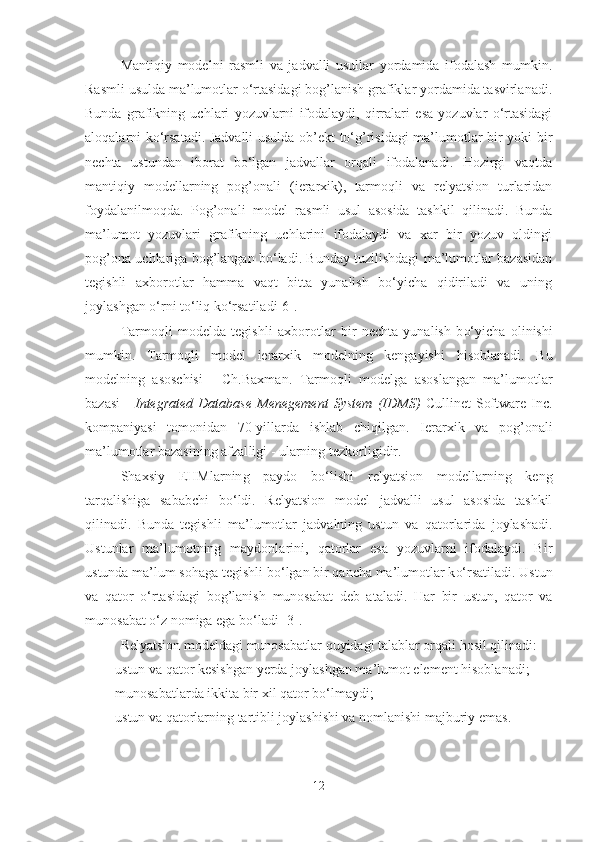 Mantiqiy   modelni   rasmli   va   jadvalli   usullar   yordamida   ifodalash   mumkin.
Rasmli usulda ma’lumotlar o‘rtasidagi bog’lanish grafiklar yordamida tasvirlanadi.
Bunda   grafikning   uchlari   yozuvlarni   ifodalaydi,   qirralari   esa   yozuvlar   o‘rtasidagi
aloqalarni ko‘rsatadi. Jadvalli  usulda ob’ekt to‘g’risidagi ma’lumotlar bir yoki bir
nechta   ustundan   iborat   bo‘lgan   jadvallar   orqali   ifodalanadi.   Hozirgi   vaqtda
mantiqiy   modellarning   pog’onali   (ierarxik),   tarmoqli   va   relyatsion   turlaridan
foydalanilmoqda.   Pog’onali   model   rasmli   usul   asosida   tashkil   qilinadi.   Bunda
ma’lumot   yozuvlari   grafikning   uchlarini   ifodalaydi   va   xar   bir   yozuv   oldingi
pog’ona uchlariga bog’langan bo‘ladi. Bunday tuzilishdagi ma’lumotlar bazasidan
tegishli   axborotlar   hamma   vaqt   bitta   yunalish   bo‘yicha   qidiriladi   va   uning
joylashgan o‘rni to‘liq ko‘rsatiladi[6].
Tarmo ql i   modelda   tegishli   axbor ot lar   bir   nechta   yunalish   b o‘ yicha   olinishi
mumkin.   Tarmo ql i   model   ierarxik   modelning   kengayishi   hisob lanadi.   Bu
modelning   asoschisi   -   Ch.Baxman.   Tarmo ql i   modelga   asoslangan   ma’lumotlar
bazasi   -   Integrated   Database   Menegement   System   (IDMS)   Cullinet   Software   Inc.
kompaniyasi   tomonidan   70-yillarda   ishlab   chi qi lgan.   Ierarxik   va   po g’ onali
ma’lumotlar bazasining afzal l igi   -   ularning tezkorligidir.
Shaxsiy   E H Mlar nin g   paydo   b o‘ lishi   relyatsion   modellarning   keng
tar qa lishiga   sababchi   b o‘ ldi.   Relyatsion   model   jadvalli   usul   asosida   tashkil
qi linadi.   Bunda   tegishli   ma’lumotlar   jadvalning   ustun   va   q atorlarida   joylashadi.
Ustunlar   ma’lumotning   maydonlarini ,   q atorlar   esa   yozuvlarni   ifodalaydi.   Bir
ustunda ma’lum so h aga tegishli b o‘ lgan bir  q ancha ma’lumotlar k o‘ rsatiladi. Ustun
va   q ator   o‘ rtasidagi   bo g’ lanish   munosabat   deb   atala d i.   H ar   bir   ustun,   q ator   va
mun osa b a t o‘ z nomiga   ega b o‘ ladi [3].
Relyatsion modeldagi munosabatlar  q uyidagi talablar or q ali  h osil  q ilinadi:
 ustun va  q a t or kesishgan yerda joylashgan ma ’l umot element  h isoblanadi;
 munosabatlarda   ikkita bir xil  q ator b o‘ lmaydi;
 ustun va  q atorlarning tartibli joylashishi va nomlanishi majburiy emas.
12 