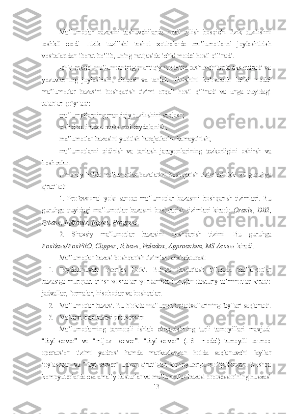 Ma’lumotlar   bazasini   tashuvchilarda   hosil   qilish   bos qi chi   fizik   tuzilishni
tashkil   etadi.   Fizik   tuzilishi   tash q i   xotiralarda   ma’lumotlarni   joy l ashtirish
vositalaridan iborat b o‘ lib, uning natijasida ichki model  h osil  q ilinadi.
Ichki model ma’lumotni n ig mantiqiy modelini tashuvchilarda aks ettiradi va
yozuvlarning   joylashishi,   aloqasi   va   tanlab   olinishini   ko‘rsatadi.   Ichki   model
ma’lumotlar   bazasini   boshqarish   tizimi   orqali   hosil   qilinadi   va   unga   quyidagi
talablar qo‘yiladi:
 ma’lumotlarning ma n ti q iy tuz il ishini sa ql ash;
 tash q i xotiradan maksimal foydalanish;
 m a’lumotlar bazasi ni yuritish  h arajatlarini kamaytirish;
 ma’lum ot larni   qidirish   va   tanlash   jarayonlarining   tezkorli gi ni   oshirsh   va
bosh q alar.
Umumiy holda ma’lumotlar bazalarini boshqarish tizimlari ikki xil guru h ga
ajratiladi:
1.   Professional   yoki   sanoat   ma’lumotlar   bazasini   boshqarish   tizim lari.   Bu
guruhga   quyidagi   ma’lumotlar   bazasini   boshqarish   tizimlari   kiradi:   Oracle ,   DB2 ,
Sybase ,  Informix ,  Ingres ,  Progress .
2.   Shaxsiy   ma’lumotlar   bazasini   boshqarish   tizimi.   Bu   guruhga
FoxBase/FoxPRO ,  Clipper ,  R:base ,  Paladox ,  Approachva, MS Access  kiradi.
Ma’lumotlar bazasi boshqarish tizimlari arxitekturasi:
1. Foydalanuvchi   interfes   bloki.   Bunga   dasturlash   tillarida   ma’lumotlar
bazasiga murojaat  qilish vositalari yordamida tuzilgan dasturiy ta’minotlar kiradi:
jadvallar, formalar, hisobotlar va boshqalar.
2. Ma’lumotlar bazasi. Bu blokda ma’lumotlar jadvallarining fayllari saqlanadi.
3. M a’lumotlar bazasi  protsessori. 
Ma’lumotlarning   tarmoqli   ishlab   chiqarishning   turli   tamoyillari   mavjud:
“fayl-server”   va   “mijoz-   server”.   “fayl-server”   (FS-   model)   tamoyili   tarmoq
operatsion   tizimi   yadrosi   hamda   markazlangan   holda   saqlanuvchi   fayllar
joylashgan   va   “fayl-server”   uchun   ajratilgan   kompyuterga   mo‘ljallangan.   Boshqa
kompyuterlarda esa amaliy dasturlar va ma’lumotlar bazasi protsessorining nusxasi
13 