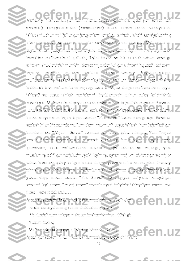 Markaziy   boshqariladigan   tarmoqlarda   (ularni   ko‘pincha   ajratilgan   server   deb
atashadi.)   kompyuterlardan   (Serverlardan)   bittasi   barcha   ishchi   stansiyalarni
ishlatishi uchun mo‘ljallangan jarayonlarni amalga oshiradi, ishchi stansiyalarining
o‘zaro   harakatini   va   boshqa   bir   qator   server   vazifalarini   bajaradi.   Ma’lumotlarni
qayta   ishlash   jarayonida   mijoz   u   yoki   bu   jarayonlarni:   faylni   o‘qish,   qiymatlar
bazasidan   ma’lumotlarni   qidirish,   faylni   bosish   va   h.k   bajarish   uchun   serverga
so‘rovni shaklantirish mumkin. Server mijozdan kelgan so‘rovni bajaradi. So‘rovni
bajarish   natijalari   mijozga   uzatiladi.   Server   umimiy   faoydalaniladigan
ma’lumotlarning   saqlanishini   ta’minlaydi,   bu   ma’lumotlarga   murojat   qilishni
tashkil etadi va ma’lumotlarni mijozga uzatadi. Mijoz olingan ma’lumotlarni qayta
ishlaydi   va   qayta   ishlash   natijalarini   foydalanuvchi   uchun   qulay   ko‘rinishda
tasvirlaydi. Ma’lumotlarni qayta ishlash serverda ham bajarilishi mumkin. Serverni
faqat   ma’lumotlarni   tashkil   etish,   saqlash   va   mijozlarga   kerakli   ma’lumotlarni
berish jarayonlarini bajaradigan tizimlar “File Server” tizimi nomiga ega: Serverda
saqlash bilan bir qatorda ma’lumotlarni mazmunli qayta ishlash  ham bajariladigan
tizimlarni   esa   “Mijoz   -   Server”   tizimlari   deb   atash   qabul   qilingan.   Yani   ”mijoz
server” tizimida server aktiv rol o‘ynaydi: u so‘rovga butun faylni oddiygina berib
qolmasdan,   balki   ma’lumotlarni   oldindan   qayta   ishlash   va   mijozga,   yoki
masalaning echilgan natijalarini, yoki faylning, aynan mojozni qiziqtirgan va mijoz
uchun tasvirlash qulay bo‘lgan tanlab olingan yozuvlarni berishi mumkin. Bunday
tehnologiya   boshqa   hamma   narsalardan   tashqari   tarmoq   aloqa   kanallarining   kam
yuklanishiga   imkon   beradi.   “File   Server”   texnologiyasi   bo‘yicha   ishlaydigan
serverni fayl-server, “mizoj server” texnologiyasi bo‘yicha ishlaydigan severni esa
ilova – server deb ataladi.
Ajratilgan serverli lokal hisoblash tarmoqlarining afzalliklari:
- Ishchi stansiyalarning sonini cheklashning yuqligi;
- Bir darajali tarmoqlarga nisbatan boshqarishning oddiyligi;
- Yuqori  tezlik;
- Ma’lumotlarini himoya qilishning ishonchli tizimi;
Ajratilgan serverli lokal hisoblash tarmoqlarining kamchiliklari:
15 