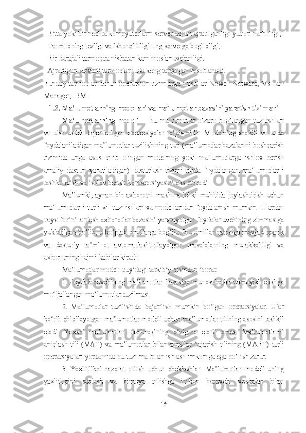 - Bitta yoki bir nechta kompyuterlarni server uchun ajratilganligi yuqori narhliligi;
- Tarmoqning tezligi va ishonchliligining serverga bogliqligi;
- Bir darajali tarmoqqa nisbatan kam moslanuvchanligi.
- Ajratilgan serverli tarmoqlar juda keng tarqalgan hisoblanadi.
Bunday tarmoqlar uchun operatsion tizimlarga misollar Nowell Netware, Ms Lan
Manager, IBM.
1.3. Ma’lumotlarning modellari  va ma`lumotlar bazasini yaratish tizimlari
Ma’lumotlarning modeli   — bu ma’lumotlar o‘zaro bog’langan tuzilishlari
va   ular   ustida   bajariladigan   operatsiyalar   to‘plamidir.   Modelning   shaklli   va   unda
foydalaniladigan ma’lumotlar tuzilishining turi (ma’lumotlar bazalarini boshqarish
tizimida   unga   asos   qilib   olingan   modelning   yoki   ma’lumotlarga   ishlov   berish
amaliy   dasturi   yaratiladigan)   dasturlash   tizimi   tilida   foydalangan   ma’lumotlarni
tashkil etish va ishlov berish kontseptsiyasini aks ettiradi.
Ma’lumki,   aynan   bir   axborotni   mashina   ichki   muhitida   joylashtirish   uchun
ma’lumotlarni   turli   xil   tuzilishlari   va   modellaridan   foydalanish   mumkin.   Ulardan
qaysi birini tanlash axborotlar bazasini yaratayotgan foydalanuvchining zimmasiga
yuklatilgan bo‘lib, u ko‘plab omillarga bog’liq. Bu omillar qatoriga mavjud texnik
va   dasturiy   ta’minot   avtomatlashtirilayotgan   masalalarning   murakkabligi   va
axborotning hajmi kabilar kiradi.
Ma’lumotlar modeli quyidagi tarkibiy qismdan iborat:
1. Foydalanuvchining ma’lumotlar bazasiga munosabatini namoyish etishga
mo‘ljallangan ma’lumotlar tuzilmasi.
2.   Ma’lumotlar   tuzilishida   bajarilish   mumkin   bo‘lgan   operatsiyalar.   Ular
ko‘rib chiqilayotgan ma’lumotlar modeli uchun ma’lumotlar tilining asosini tashkil
etadi.   Yaxshi   ma’lumotlar   tuzilmasining   o‘zigina   etarli   emas.   Ma’lumotlarni
aniqlash   tili   (MAT)   va   ma’lumotlar   bilan   amallar   bajarish   tilining   (MABT)   turli
operatsiyalari yordamida bu tuzilma bilan ishlash imkoniga ega bo‘lish zarur.
3.   Yaxlitlikni   nazorat   qilish   uchun   cheklashlar.   Ma’lumotlar   modeli   uning
yaxlitligini   saqlash   va   himoya   qilishga   imkon   beruvchi   vositalar   bilan
16 