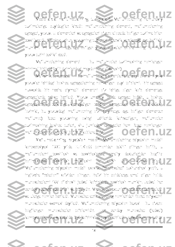 Modellarda   ma’lumotlarning   tuzilmalari.   Ma’lumotlarning   namunaviy
tuzilmalariga   quyidagilar   kiradi:   ma’lumotlarning   elementi,   ma’lumotlarning
agregati, yozuv. U elementlari va agregatlari o‘zaro aloqada bo‘lgan tuzilma bilan
tavsiflanadi.   Shuning   uchun   yozuvning   tuzilmasi   ierarxik   xarakterga   ega   bo‘lishi
mumkin.   Bir   xil   tuzilmaga   ega   bo‘lgan   yozuv   nusxalari   to‘plamining   hammasi
yozuv turini tashkil etadi.
Ma’lumotlarning   elementi   —   bu   ma’lumotlar   tuzilmasining   nomlangan
minimal birligi (faylli tizimlardagi maydonning o‘xshashi).
Ma’lumotlar agregati   — bu ma’lumotlar elementlarning quyi to‘plami yoki
yozuvlar   ichidagi   boshqa   agregatlarning   nomlangan   quyi   to‘plami.   Bir   agregat
nusxasida   bir   necha   qiymatli   elementni   o‘z   ichiga   olgan   ko‘p   elementga
agregatlarda   ruhsat   beriladi.   Yozuv   umumiy   holda   agregat   bo‘lib,   u   boshqa
agregatlarning   tarkibiga   kirmaydigan   tarkibli   agregatdan   iborat.   Ta’kidlash
lozimki,   bu   yozuvdagi   ma’lumotning   o‘zi   (qiymatga   ega   bo‘lgan   elementar
ma’lumot)   faqat   yozuvning   oxirgi   uchlarida   ko‘rsatilgan,   ma’lumotlar
tuzilmasining   boshqa   turlari,   shu   jumladan   agregatlar   ham   faqat   nomlangan
ma’lumotlarning to‘plami   bo‘lib hisoblanadi.[7]  
Ma’lumotlarning   relyatsion   modeli .   Ma’lumotlarning   relyatsion   modeli
kontseptsiyasi   1970   yilda   E.F.Kodd   tomonidan   taklif   qilingan   bo‘lib,   u
ma’lumotlarni   tavsiflash   va   tasvirlashning   amaliy   dasturlaridan   bog’liq
bo‘lmasligini   ta’minlash   masalasini   hal   qilish   uchun   xizmat   qiladi.
Ma’lumotlarning   relyatsion   modeli   asosida   “munosabat”   tushunchasi   yotib,   u
inglizcha   “relation”   so‘zidan   olingan.   Ba’zi   bir   qoidalarga   amal   qilgan   holda
munosabatlarni   ikki   o‘lchovli   jadval   ko‘rinishda   tasvirlash   mumkin.   Jadval   har
qanday odamga tushunarli  va qulaydir.   Munosabat  ustunlari  atributlar  deb ataladi
va ularga  nomlar   beriladi.  Munosabat   atributlarining nomlaridan iborat   ro‘yxatini
munosabatlar   sxemasi   deyiladi.   Ma’lumotlarning   relyatsion   bazasi   -   bu   o‘zaro
bog’langan   munosabatlar   to‘plamidir.   Har   qanday   munosabat   (jadval)
kompyuterlarning xotirasida fayl ko‘rinishda joylashtiriladi.   Jadval  hamma uchun
18 