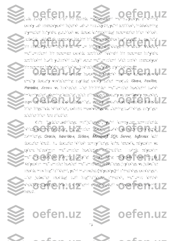 juda   qulay   bo‘lishi   bilan   bir   qatorda   ma’lumotlarni   manipulyatsiya   qilishning
asosiy uch operatsiyasini bajarish uchun noqulaydir, ya’ni tartiblash, indekslarning
qiymatlari   bo‘yicha   guruhlash   va   daraxt   ko‘rinishidagi   parametrlar   bilan   ishlash.
J advalda ushbu uch operatsiya bir-biri bilan chambarchas bog’langan. Bu esa ba’zi
bir   operatsiyalarni   bajarishda   ma ’ lum   bir   qiyinchiliklarga   olib   keladi .   Masalan ,
ma ’ lumotlarni   bir   parametr   asosida   tartiblash   ikkinchi   bir   parametr   bo ‘ yicha
tartiblashni   buzib   yuborishi   tufayli   zarur   ma ’ lumotlarni   izlab   topish   operatsiyasi
bir   parametr   bo ‘ yicha   osonlashsa ,  boshqalari   bo ‘ yicha   qiyinlashtiradi .
Hozirgi   vaqtda   m a’lumotlar   bazasini   boshqarish   tizimlari   turkumiga   oid
amaliy   dasturiy   vositalarning   quyidagi   asosiy   turlari   mavjud:   Dbase,   Fo xRro,
Paradox,   Access   va   boshqalar.   Ular   bir-biridan   ma’lumotlar   bazalarini   tuzish
imkoniyatlari, ularning kattaligi, talab qilinadigan dasturiy va texnikaviy resurslar,
qaysi   rejimda   ishlash   talab   qilinganligi,   qanday   dasturlar   va   operatsion   tizimlar
bilan birgalikda ishlashlari, axborot massivlariga va ularning tuzilishiga qo‘yilgan
talablar bilan farq qiladilar.
Ko‘p   foydalanuvchilarga   mo‘ljallangan,   ya’ni   kompyuter   tarmoqlarida
ishlatishga   mo‘ljallangan   ma’lumotlar   bazasini   tuzish   va   ularni   boshqarish
tizimlariga   Oracle,   InterBase,   SiBase,   Microsoft   SQL   Server,   Informix   kabi
dasturlar   kiradi.   Bu   dasturlar   ishlash   tamoyillariga   ko‘ra   ierarxik,   relyatsion   va
aylana–halqasimon   ma’lumotlar   bazalariga   bo‘linadilar.   Hozirda   relyatsion
ma’lumot   bazalari   o‘zining   qulayligi   tufayli   keng   miqyosda   ishlatilmoqda.
Relyatsion   ma’lumotlar   bazalari   ma’lumotlarni   jadvallarga   joylashga   va   jadvallar
orasida mos bog’liqliklarni, ya’ni munosabat (relyatsiya)ni o‘rnatishga asoslangan.
Ular   jadvallar   orasidagi   turli   bog’liqliklarni   o‘rnatish,   ma’lumot   kiritish
shaklllarini   yaratish,   hisobot   shakllarini   chiqarish,   turli   so‘rovlar   tuzish   imkonini
beradi.  
19 