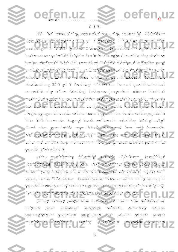 Ilovalar  . . . . . . . . . . . . . . . . . . . . . . . . . . . . . . . . . .
54
KIRIS H
BMI   ishi   mavzusining   asoslanishi   va   uning   dolzarbligi .   O‘zbekiston
Respublikasi   Prezidentining   2017   yil   7   fevraldagi   PF-4947-son   Farmoni   bilan
tasdiqlangan   2017-2021   yillarda   O‘zbekiston   Respublikasini   rivojlantirishning
beshta ustuvor yo‘nalishi  bo‘yicha harakatlar strategiyasi  mamlakatning davlat va
jamiyat rivojlanishi  istiqbolini strategik rejalashtirish  tizimiga sifat  jihatdan yangi
yondashuvlarni boshlab berdi [1] . Unda belgilangan vazifalar sirasida ta’lim va fan
sohasini   rivojlantirish   ham   aloxida   ko‘zda   tutilgan.   O‘zbekiston   Respublikasi
Prezidentining   2017   yil   7   fevraldagi   PF-4947-son   Farmoni   ijrosini   ta’minlash
maqsadida   oliy   ta’lim   tizimidagi   boshqaruv   jarayonlarni   elektron   hisoblash
mashinalari   yordamida   avtomatlashtirish   usullarini   yaratish   bugungi   kunni   asosiy
vazifalaridan   biri   hisoblanadi[1].   Jamiyatning   barcha   sohalari   jadallik   bilan
rivojlanayotgan   bir   vaqtda   axborot   texnologiyalari   ham   barcha   sohalarga   jadallik
bilan   kirib   bormoqda.   Bugungi   kunda   ma’lumotlar   oqimining   ko‘pligi   tufayli
ularni   qisqa   vaqt   ichida   qayta   ishlash   muommosi   ham   ortib   bormoqda.
Ma’lumotlar   oqimining   ko‘pligi   tufayli   ularni   qisqa   vaqt   ichida   qayta   ishlash
uchun ma’lum bir sohaga oid muammoni hal qiladigan avtomatlashtirilgan tizimlar
yaratish ta’lab etiladi[3]. 
Ushbu   masalalarning   dolzarbligi   xususida   O‘zbekiston   Respublikasi
Prezidentining   “2022-2023-yillarda   Axborot-kommunikatsiya   texnologiyalari
sohasini  yangi bosqichga olib chiqish chora-tadbirlari to‘g‘risida”gi  PQ-357 sonli
qarori,   hamda   “O‘zbekiston   Respublikasida   “Elektron   ta’lim   milliy   tarmog’ini
yaratish” investitsion loyihasini amalga oshirish chora-tadbirlari to‘g’risida”gi PQ-
1740 sonli qarori va me’yoriy hujjatlarda alohida ta’kidlab o‘tilgan.
Ijtimoiy-iqtisodiy   jarayonlarda   boshqaruv   tizimlarini   sifat   ko‘rsatkichlari
bo‘yicha   jahon   andozalari   darajasiga   ko‘tarish,   zamonaviy   axborot
texnologiyalarini   yurtimizda   keng   joriy   etish   uslubini   yaratish   dolzarb
masalalardan   hisoblanadi.   Hozirgi   globallashuv   jarayonida   boshqaruv
2 