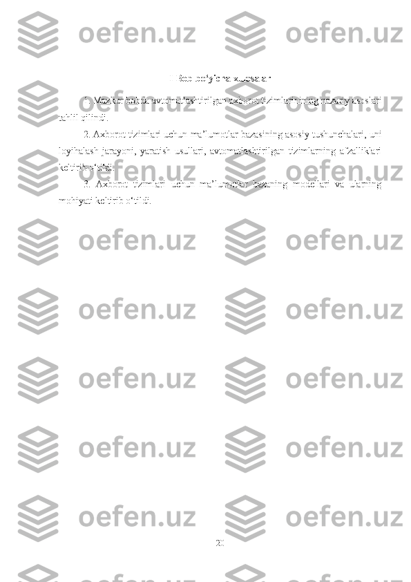 I-Bob bo‘yicha xulosalar
1.  Mazkur bobda avtomatlashtirilgan  axborot tizimlarinining nazariy asoslari
tahlil qilindi.
2. Axborot tizimlari uchun  ma’lumotlar bazasining asosiy tushunchalari, uni
loyihalash   jarayoni,   yaratish   usullari,   avtomatlashtirilgan   tizimlarning   afzalliklari
keltirib o‘tildi.
3.   Axborot   tizimlari   uchun   ma’lumotlar   bazaning   modellari   va   ularning
mohiyati keltirib o‘tildi.  
20 