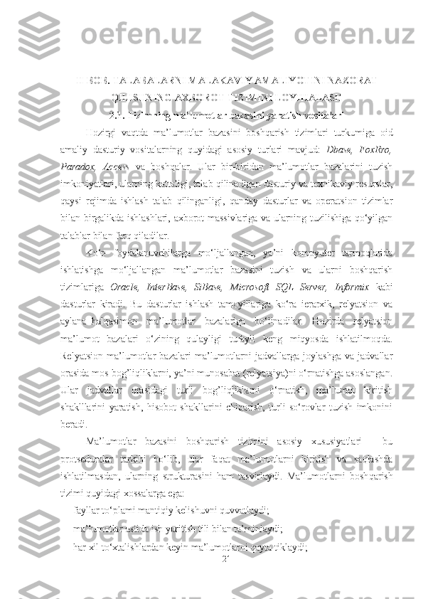 II- BOB.  TALABALARNI MALAKAVIY AMALIYOTINI NAZORAT
QILISHNING AXBOROT TIZIMINI LOYIHALASH
2.1.   Tizimning  m a’lumotlar bazasini  yaratish vositalari
Hozirgi   vaqtda   m a’lumotlar   bazasini   boshqarish   tizimlari   turkumiga   oid
amaliy   dasturiy   vositalarning   quyidagi   asosiy   turlari   mavjud:   Dbase,   Fo xRro,
Paradox,   Access   va   boshqalar.   Ular   bir-biridan   ma’lumotlar   bazalarini   tuzish
imkoniyatlari, ularning kattaligi, talab qilinadigan dasturiy va texnikaviy resurslar,
qaysi   rejimda   ishlash   talab   qilinganligi,   qanday   dasturlar   va   operatsion   tizimlar
bilan birgalikda ishlashlari, axborot massivlariga va ularning tuzilishiga qo‘yilgan
talablar bilan farq qiladilar.
Ko‘p   foydalanuvchilarga   mo‘ljallangan,   ya’ni   kompyuter   tarmoqlarida
ishlatishga   mo‘ljallangan   ma’lumotlar   bazasini   tuzish   va   ularni   boshqarish
tizimlariga   Oracle,   InterBase,   SiBase,   Microsoft   SQL   Server,   Informix   kabi
dasturlar   kiradi.   Bu   dasturlar   ishlash   tamoyillariga   ko‘ra   ierarxik,   relyatsion   va
aylana–halqasimon   ma’lumotlar   bazalariga   bo‘linadilar.   Hozirda   relyatsion
ma’lumot   bazalari   o‘zining   qulayligi   tufayli   keng   miqyosda   ishlatilmoqda.
Relyatsion   ma’lumotlar   bazalari   ma’lumotlarni   jadvallarga   joylashga   va   jadvallar
orasida mos bog’liqliklarni, ya’ni munosabat (relyatsiya)ni o‘rnatishga asoslangan.
Ular   jadvallar   orasidagi   turli   bog’liqliklarni   o‘rnatish,   ma’lumot   kiritish
shaklllarini   yaratish,   hisobot   shakllarini   chiqarish,   turli   so‘rovlar   tuzish   imkonini
beradi.
Ma’lumotlar   bazasini   boshqarish   tizimini   asosiy   xususiyatlari   -   bu
protseduralar   tarkibi   bo‘lib,   ular   faqat   ma’lumotlarni   kiritish   va   saqlashda
ishlatilmasdan,   ularning   strukturasini   ham   tasvirlaydi.   Ma’lumotlarni   bosh q arish
tizimi  q uyidagi xossalarga ega:
- fayllar to‘plami mantiqiy kelishuvni quvvatlaydi;
- ma’lumotlar ustida ish yuritish tili bilan ta’minlaydi;
- har xil to‘xtalishlardan keyin ma’lumotlarni qayta tiklaydi; 
21 