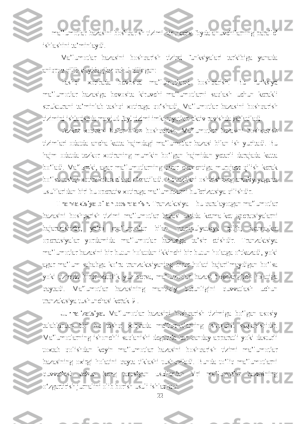 - ma’lumotlar bazasini boshqarish tizimi bir n e cha foydalanuvchilarning parall e l
ishlashini ta’minlaydi.
Ma’lumotlar   bazasini   boshqarish   tizimi   funksiyalari   tarkibiga   yanada
aniqroq qilib quyidagilar qabul qilingan:
Tash q i   xotirada   bevosita   ma’lumotlarni   bosh q arish.   Bu   funksiya
ma’lumotlar   bazasi ga   bevosita   kiruvchi   ma’lumotlarni   sa q lash   uchun   kerakli
strukturani   ta’minlab   tash q i   xotiraga   qo‘ shadi.   Ma’lumotlar   bazasini   boshqarish
tizimini ishlatishda mavjud fayl tizimi imkoniyatlari aktiv ravishda ishlatiladi.
Tezkor   xotirani   buf e r   bilan   boshqarish.   Ma’lumotlar   bazasini   boshqarish
tizimlari   odatda   ancha   katta   hajmdagi   ma’lumotlar   bazasi   bilan   ish   yuritadi.   Bu
hajm   odatda   tezkor   xotiraning   mumkin   bo‘lgan   hajmidan   yetarli   darajada   katta
bo‘ladi.   Ma’lumki,   agar   ma’lumotlarning   biror   elementiga   murojaat   qilish   kerak
bo‘lsa tashqi xotira bilan aloqa o‘rnatiladi. Bu tezlikni oshirishning amaliy yagona
usulilaridan biri bu operativ xotiraga ma’lumotlarni buferizatsiya qilishdir.
Tranzaktsiya bilan boshqarish.  Tranzaktsiya – bu  q aralayotgan  ma’lumotlar
bazasini   boshqarish   tizimi   ma’lumotlar   bazasi   ustida   ketma - ket   operatsiyalarni
bajararish i dir,   ya’ni   ma’lumotlar   bilan   m a nipulyatsiya   q ilib ,   ketma-ket
operatsiyalar   yordamida   ma’lumotlar   bazasi ga   ta’sir   etishdir.   Tranzaktsiya
ma’lumotlar bazasini bir butun holatdan ikkinchi bir butun holatga o‘tkazadi, yoki
agar   ma’lum   sababga   ko‘ra   tranzaktsiyaning   biror   holati   bajarilmaydigan   bo‘lsa
yoki   tizimda   biror   xatolik   yuz   bersa,   ma’lumotlar   bazasi   boshlang’ich   holatiga
qaytadi.   Ma’lumotlar   bazasining   mantiqiy   butunligini   quvvatlash   uchun
tranzaktsiya tushunchasi kerak [9] .
Jurnalizatsiya.   Ma’lumotlar   bazasini   boshqarish   tizimiga   bo‘lgan   asosiy
talablardan   biri   bu   tashqi   xotirada   ma’lumotlarning   ishonchli   saqlanishidir.
Ma’lumotlarning   ishonchli   saqlanishi   deganda   har   qanday   apparatli   yoki   dasturli
toxtab   qolishdan   keyin   ma’lumotlar   bazasini   boshqarish   tizimi   ma’lumotlar
bazasining   oxirgi   holatini   qayta   tiklashi   tushuniladi.   Bunda   to‘liq   ma’lumotlarni
quvvatlash   uchun   keng   tarqalgan   usullardan   biri   ma’lumotlar   bazasining
o‘zgartirish jurnalini olib borish usuli ishlatiladi.
22 