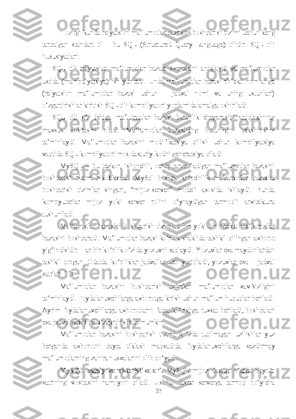 H ozirgi kunda relyatsion  ma’lumotlar bazasini boshqarish tizimi  uchun keng
tar q algan   standart   til   -   bu   SQL   (Structured   Query   Language)   tilidir.   SQL   tili
hususiyatlari:
- SQL   tili   relyatsion   ma’lumotlar   bazasi   sxemasini   aniqlaydi   va   ma’lumotlar
ustida   (manipulyatsiya)   ish   yuritadi.   Unda   ma’lumotlar   bazasi   ob’ekti   nomlariga
(relyatsion   ma’lumotlar   bazasi   uchun   –   jadval   nomi   va   uning   ustunlari)
o‘zgartirishlar kiritish SQL tili kompilyatori yordamida amalga oshiriladi.
- SQL   tili   o‘z   ichiga   ma’lumotlar   bazasi   butunlik   chegarasini   aniqlashning
maxsus   vositasini   oladi.   Ma’lumotlar   bazasining   butunligini   tekshirishni
ta’minlaydi.   Ma’lumotlar   bazasini   modifikatsiya   qilish   uchun   kompilyatsiya
vaqtida SQL kompilyatori mos dasturiy kodni generatsiya qiladi.
MySQL   –   bu   tezkor,   ishonchli,   ochiq   tarqatiladigan   ma’lumotlar   bazasini
boshqarish   tizimi   hisoblanadi.   MySql   boshqa   ko‘pchilik   ma’lumotlar   bazasini
boshqarish   tizimlar   singari,   “mijoz-server”   modeli   asosida   ishlaydi.   Bunda
kompyuterlar   mijoz   yoki   server   rolini   o‘ynaydigan   tarmoqli   arxitektura
tushuniladi.
Ma’lumotlar   bazasini   boshqarish   tizimlari   bir   yoki   bir   nechta   ma’lumotlar
bazasini  boshqaradi. Ma’lumotlar bazasi  ko‘plik shaklida tashkil qilingan axborot
yig’indisidir. Har bir ko‘plik o‘zida yozuvni saqlaydi. Yozuvlar esa maydonlardan
tashkil   topgan.   Odatda   ko‘pliklar   jadvallar   deb   yuritiladi,   yozuvlar   esa   –   jadval
satrlari [11] .
Ma’lumotlar   bazasini   boshqarish   tizimlari   ma’lumotlar   xavfsizligini
ta’minlaydi. Foydalanuvchilarga axborotga kirish uchun ma’lum huquqlar beriladi.
Ayrim  foydalanuvchilarga  axborotlarni  faqat  ko‘rishga   ruxsat  beriladi,  boshqalari
esa jadval tarkibini o‘zgartirishlari mumkin.
Ma’lumotlar   bazasini   boshqarish   tizimi   ko‘zda   tutilmagan   uzilishlar   yuz
berganda   axborotni   qayta   tiklash   maqsadida   foydalanuvchilarga   sezdirmay
ma’lumotlarning zahira nusxalarini olib qo‘yadi.
MySQL   asosiy   xarakteristikalari.   MySQL   mijoz   dasturi   o‘zida   buyruq
satrining   vositasini   namoyon   qiladi.   Ushbu   dastur   serverga   tarmoq   bo‘yicha
23 