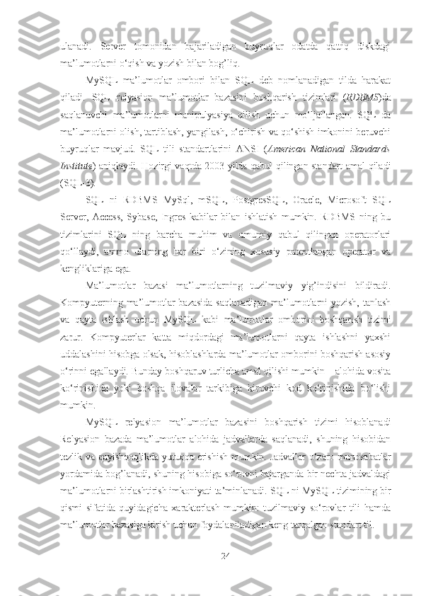 ulanadi.   Server   tomonidan   bajariladigan   buyruqlar   odatda   qattiq   diskdagi
ma’lumotlarni o‘qish va yozish bilan bog’liq.
MySQL   ma’lumotlar   ombori   bilan   SQL   deb   nomlanadigan   tilda   harakat
qiladi.   SQL   relyasion   ma’lumotlar   bazasini   boshqarish   tizimlari   ( RDBMS )da
saqlanuvchi   ma’lumotlarni   manipulyasiya   qilish   uchun   mo‘ljallangan.   SQL   da
ma’lumotlarni olish, tartiblash, yangilash, o‘chirish va qo‘shish imkonini beruvchi
buyruqlar   mavjud.   SQL   tili   standartlarini   ANSI   ( American   National   Standards
Institute ) aniqlaydi. Hozirgi vaqtda 2003 yilda qabul qilingan standart amal qiladi
(SQL - 3).
SQL   ni   RDBMS   MySql ,   mSQL,   PostgresSQL,   Oracle,   Microsoft   SQL
Server,   Access,   Sybase,   Ingres   kabilar   bilan   ishlatish   mumkin.   RDBMS   ning   bu
tizimlarini   SQL   ning   barcha   muhim   va   umumiy   qabul   qilingan   operatorlari
qo‘llaydi,   ammo   ularning   har   biri   o‘zining   xususiy   patentlangan   operator   va
kengliklariga ega.
Ma’lumotlar   bazasi   ma’lumotlarning   tuzilmaviy   yig’indisini   bildiradi.
Kompyuterning ma’lumotlar bazasida  saqlanadigan ma’lumotlarni yozish, tanlash
va   qayta   ishlash   uchun   MySQL   kabi   ma’lumotlar   omborini   boshqarish   tizimi
zarur.   Kompyuterlar   katta   miqdordagi   ma’lumotlarni   qayta   ishlashni   yaxshi
uddalashini hisobga olsak, hisoblashlarda ma’lumotlar omborini boshqarish asosiy
o‘rinni egallaydi. Bunday boshqaruv turlicha amal qilishi mumkin – alohida vosita
ko‘rinishida   yoki   boshqa   ilovalar   tarkibiga   kiruvchi   kod   ko‘rinishida   bo‘lishi
mumkin.
MySQL   relyasion   ma’lumotlar   bazasini   boshqarish   tizimi   hisoblanadi
Relyasion   bazada   ma’lumotlar   alohida   jadvallarda   saqlanadi,   shuning   hisobidan
tezlik va qayishqoqlikda yutuqqa erishish mumkin. Jadvallar o‘zaro munosabatlar
yordamida bog’lanadi, shuning hisobiga so‘rovni bajarganda bir nechta jadvaldagi
ma’lumotlarni birlashtirish imkoniyati ta’minlanadi.  SQL ni  MySQL tizimining bir
qismi   sifatida   quyidagicha   xarakterlash   mumkin:   tuzilmaviy   so‘rovlar   tili   hamda
ma’lumotlar bazasiga kirish uchun foydalaniladigan keng tarqalgan standart til.
24 