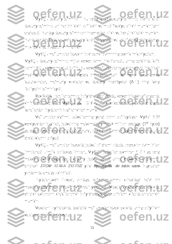 MySQL   dasturiy  ta’minoti  –  bu  ochiq  kodli  dasturiy  ta’minot.  Ochiq  kodli
dasturiy  ta’minot  uni  har   bir  kishi   qo‘llashi   va  modifikasiya  qilishi  mumkinligini
anglatadi. Bunday dasturiy ta’minotni internetdan olish va bepul ishlatish mumkin.
Bunda har bir foydalanuvchi yakuniy kodni o‘rganishi va uni o‘zining ehtiyojlariga
mos ravishda o‘zgartirishi mumkin.
MyS QL   ma’lumotlar bazasini boshqarish tizimi ning texnik imkoniyatlari :
MyS QL   dasturiy   ta’minot   mijoz–server   tizimi   hisoblanadi,   uning   tarkibida   ko‘p
oqimli  SQL-server mavjud bo‘lib, bu server  ma’lumotlar  bazas ining turli hisoblash
mashinalarini   qo‘llashni,   shuningdek   bir   nechta   turli   xil   mijoz   dasturlar   va
kutubxonalar,   ma’muriy   vositalar   va   dasturiy   interfeyslar   (API)   ning   keng
faoliyatini ta’minlaydi.
Xavfsizlik. Parollar tarmoq bo‘yicha uzatilganda, server bilan bog’langanda
shifrlanadi.   Mijozlar   MySQL   ga   TCP/IP,   Unix   soketlaridan   yoki   nomlangan
kanallardan foydalanib bog’lanishlari mumkin.
Ma’lumotlar   sig’imi.   Jadvallarning   yangi   tipini   qo‘llaydigan   MySql   3.23
versiyasidan   boshlab,   jadvalning   maksimal   qiymati   8   million   terabayt   (2 63
  bytes)
ga etgan. Lekin shuni ta’kidlash zarurki, operasion tizimlar fayl o‘lchamlariga o‘z
cheklovlarini qo‘yadi.
MySQL   ma’lumotlar bazasida jadval o‘lchami odatda operasion tizim bilan
limitlanadi.   Jimlik   qoidasiga   binoan,   MySQL   jadvallar   taxminan   4   GB   ga   teng
maksimal   o‘lchamga   ega.   Ixtiyoriy   jadval   uchun   uning   maksimal   o‘lchamini
aniqlash   SHOW   TABLE   STATUS   yoki   myisamchk   -dv   table_name   buyruqlari
yordamida amalga oshiriladi. 
Foydalanuvchi   ilovasi,   qoidaga   ko‘ra,   muammo   sohasidagi   ba’zi   bir
masalalar   to‘plamini   birlashtirish  orqali  yaratiladi. Masala  kirish  axboroti   asosida
chiqish   axborotini   shaklllantirish   bo‘yicha   harakatlar   to‘plami   sifatida   aniqlanishi
mumkin.
Masalani loyihalashda dastlabki ma’lumotlar bazasi asosida uning qo‘yilishi
va algoritmini bajarish zarur.
25 