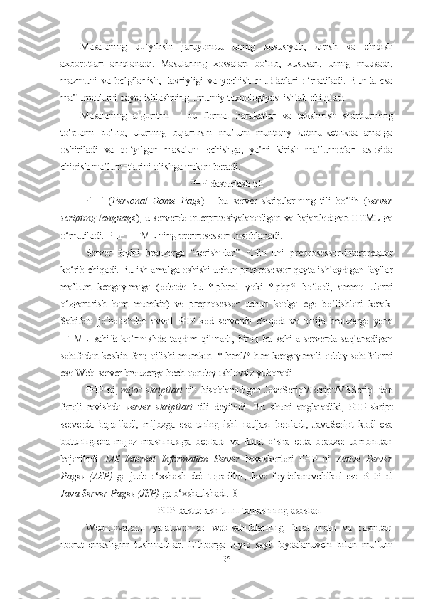 Masalaning   qo‘yilishi   jarayonida   uning   xususiyati,   kirish   va   chiqish
axborotlari   aniqlanadi.   Masalaning   xossalari   bo‘lib,   xususan,   uning   maqsadi,
mazmuni   va   belgilanish,   davriyligi   va   yechish   muddatlari   o‘rnatiladi.   Bunda   esa
ma’lumotlarni qayta ishlashning umumiy texnologiyasi ishlab chiqiladi.
Masalaning   algoritmi   –   bu   formal   harakatlar   va   tekshirish   shartlarining
to‘plami   bo‘lib,   ularning   bajarilishi   ma’lum   mantiqiy   ketma-ketlikda   amalga
oshiriladi   va   qo‘yilgan   masalani   echishga,   ya’ni   kirish   ma’lumotlari   asosida
chiqish ma’lumotlarini olishga imkon beradi.
PHP dasturlash tili 
PHP   ( Personal   Home   Page )   –   bu   server   skriptlarining   tili   bo‘lib   ( server
scripting language ), u serverda interpritasiyalanadigan va bajariladigan HTML ga
o‘rnatiladi. PHP HTML ning preprosessori hisoblanadi .
Server   faylni   brauzerga   “berishidan”   oldin   uni   preprosessor-interpretator
ko‘rib chiqadi. Bu ish amalga oshishi uchun preprosessor qayta ishlaydigan fayllar
ma’lum   kengaytmaga   (odatda   bu   *.phtml   yoki   *.php3   bo‘ladi,   ammo   ularni
o‘zgartirish   ham   mumkin)   va   preprosessor   uchun   kodga   ega   bo‘lishlari   kerak.
Sahifani   jo‘natishdan   avval   PHP-kod   serverda   chiqadi   va   natija   brauzerga   yana
HTML–sahifa   ko‘rinishda   taqdim   qilinadi,   biroq   bu   sahifa   serverda   saqlanadigan
sahifadan keskin farq qilishi mumkin. *.html/*.htm kengaytmali oddiy sahifalarni
esa Web-server brauzerga hech qanday ishlovsiz yuboradi.
PHP ni ,   mijoz skriptlari   tili  hisoblanadigan   JavaScript/Jscript/VBScript  dan
farqli   ravishda   server   skriptlari   tili   deyiladi.   Bu   shuni   anglatadiki,   PHP-skript
serverda   bajariladi,   mijozga   esa   uning   ishi   natijasi   beriladi,   JavaScript   kodi   esa
butunligicha   mijoz   mashinasiga   beriladi   va   faqat   o‘sha   erda   brauzer   tomonidan
bajariladi.   MS   Internet   Information   Server   havaskorlari   PHP   ni   Active   Server
Pages   (ASP)   ga   juda   o‘xshash   deb   topadilar,   Java   foydalanuvchilari   esa   PHP   ni
Java Server Pages (JSP)  ga o‘xshatishadi.[8]
PHP dasturlash tilini tanlashning asoslari
Web-ilovalarni   yaratuvchilar   web-sahifalarning   faqat   matn   va   rasmdan
iborat   emasligini   tushinadilar.   E’tiborga   loyiq   sayt   foydalanuvchi   bilan   ma’lum
26 