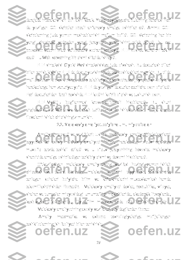 darajada interaktivlikni qo‘llashi kerak. Yaqin paytlargacha bularning barchasi Perl
da   yozilgan   CGI-skriptlar   orqali   an’anaviy   amalga   oshirilar   edi.   Ammo   CGI-
skriptlarning   juda   yomon   mashtablanishi   ma’lum   bo‘ldi.   CGI-skriptning   har   bir
yangi   chaqiruvi   yadrodan   yangi   jarayonni   yaratilishini   talab   qiladi,   bu   esa
prosessor  vaqtini oladi  va operativ xotirani sarflaydi. PHP boshqa variantni taklif
etadi – u Web-serverning bir qismi sifatida ishlaydi.
PHP sintaksisi   C  yoki  Perl  sintaksisisiga juda o‘xshash. Bu dasturlash tillari
bilan tanish kishilar PHP da dastur yozishni juda tez boshlashlari mumkin. Bu tilda
ma’lumotlarni tiplashtirishga qattiq talablar yo‘q va xotiradan joy ajratish bo‘yicha
harakatlarga ham zaruriyat yo‘q. PHP da yozilgan dasturlar etarlicha oson o‘qiladi.
Perl dasturlaridan farqli ravishda PHP kodini ko‘rib o‘qish va tushunish oson.
PHP-MySQL   bog’lanmasi   kross-platformali   hisoblanadi.   Bu   shuni
anglatadiki,   siz   Windows   da   ishlab   turib,   Unix   da   ishlash   uchun   mo‘ljallangan
ilovalarni ishlab chiqishingiz mumkin.
2.2. Malakaviy amaliyot bo’yicha umumiy qoidalar
Amaliyot maqsadi va vazifalari: Ushbu   malakaviy   amaliyot   bakalavrlarni
tayyorlashda     asosiy   malakaviy   amaliyoti     bo‘lib,     harakatdagi     o‘quv     rejalarga
muvofiq    tarzda  tashkil     etiladi     va    u    o‘quv    jarayonining    bevosita     malakaviy
sharoitida amalga oshiriladigan tarkibiy qismi va davomi hisoblanadi.
O‘tkaziladigan     malakaviy     amaliyotining     vazifasi     hozirgi     zamon   ishlab
chiqarish     va     ta’lim     tizimiga     malakali     kadrlarni     tayyorlash,   talabalarning
tanlagan     sohalari     bo‘yicha     bilim     va     ko‘nikmalarini   mustaxkamlash   hamda
takomillashtirishdan   iboratdir.     Malakaviy   amaliyoti   davlat,   respublika,   viloyat,
shahar   va   tumanlar   miqyosidagi   umumta’lim   maktablarida,   akademik   litseylarda,
kasb-xunar     kollejlarida,   oliy   ta’lim   muassasalarida   olib   borilishi   mumkin.  
Malakaviy amaliyotining asosiy vazifalari quyidagilardan iborat:
-Amaliy   matematika   va   axborot   texnologiyalariga   mo‘ljallangan
tashkilotlarning ish faoliyati bilan tanishish;
27 