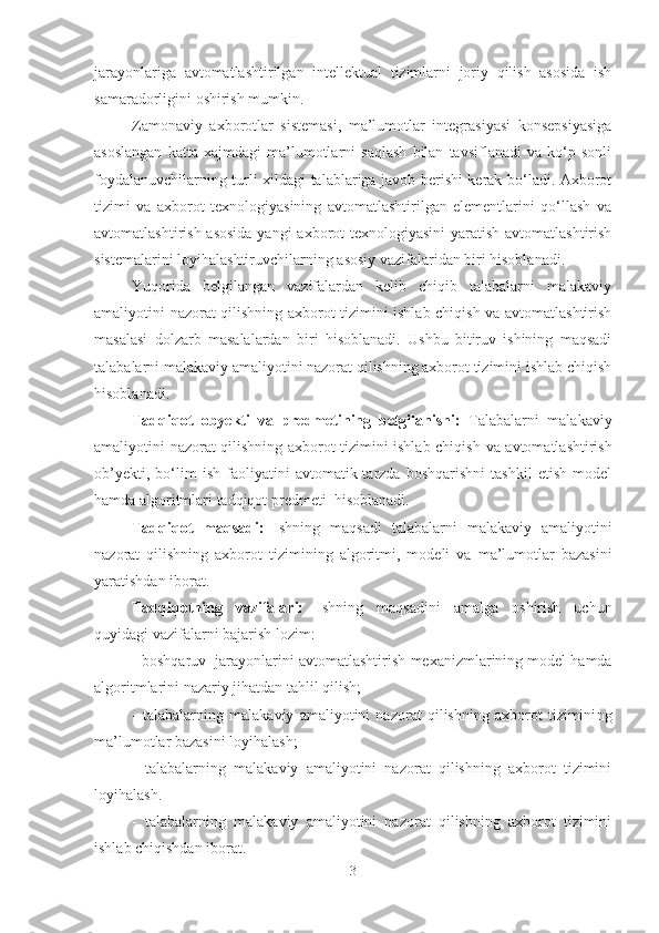 jarayonlariga   avtomatlashtirilgan   intellektual   tizimlarni   joriy   qilish   asosida   ish
samaradorligini oshirish mumkin.
Zamonaviy   axborotlar   sistemasi,   ma’lumotlar   integrasiyasi   konsepsiyasiga
asoslangan   katta   xajmdagi   ma’lumotlarni   saqlash   bilan   tavsiflanadi   va   ko‘p   sonli
foydalanuvchilarning turli xildagi talablariga javob berishi kerak bo‘ladi. Axborot
tizimi   va   axborot   texnologiyasining   avtomatlashtirilgan   elementlarini   qo‘llash   va
avtomatlashtirish asosida  yangi axborot texnologiyasini  yaratish avtomatlashtirish
sistemalarini loyihalashtiruvchilarning asosiy vazifalaridan biri hisoblanadi.
Yuqorida   belgilangan   vazifalardan   kelib   chiqib   talabalarni   malakaviy
amaliyotini nazorat qilishning axborot tizimini ishlab chiqish va avtomatlashtirish
masalasi   dolzarb   masalalardan   biri   hisoblanadi.   Ushbu   bitiruv   ishining   maqsadi
talabalarni malakaviy amaliyotini nazorat qilishning axborot tizimini ishlab chiqish
hisoblanadi. 
Tadqiqot   obyekti   va   predmetining   belgilanishi:   Talabalarni   malakaviy
amaliyotini nazorat qilishning axborot tizimini ishlab chiqish   va avtomatlashtirish
ob’yekti,   bo‘lim   ish   faoliyatini   avtomatik  tarzda   boshqarishni   tashkil   etish   model
hamda algoritmlari tadqiqot predmeti  hisoblanadi.
Tadqiqot   maqsadi:   Ishning   maqsadi   talabalarni   malakaviy   amaliyotini
nazorat   qilishning   axborot   tizimini ng   algoritmi,   modeli   va   ma’lumotlar   bazasini
yaratishdan iborat. 
Tadqiqotning   vazifalari:   Ishning   maqsadini   amalga   oshirish   uchun
quyidagi vazifalarni bajarish lozim:
-   boshqaruv   jarayonlarini avtomatlashtirish  mexanizmlarining model hamda
algoritmlarini  nazariy jihatdan tahlil qilish;
-   talabalarni ng   malakaviy   amaliyotini   nazorat   qilishning   axborot   tizimini ng
ma’lumotlar bazasini loyihalash;
-   talabalarni ng   malakaviy   amaliyotini   nazorat   qilishning   axborot   tizimini
loyihalash.
-   talabalarni ng   malakaviy   amaliyotini   nazorat   qilishning   axborot   tizimini
ishlab chiqishdan iborat.
3 