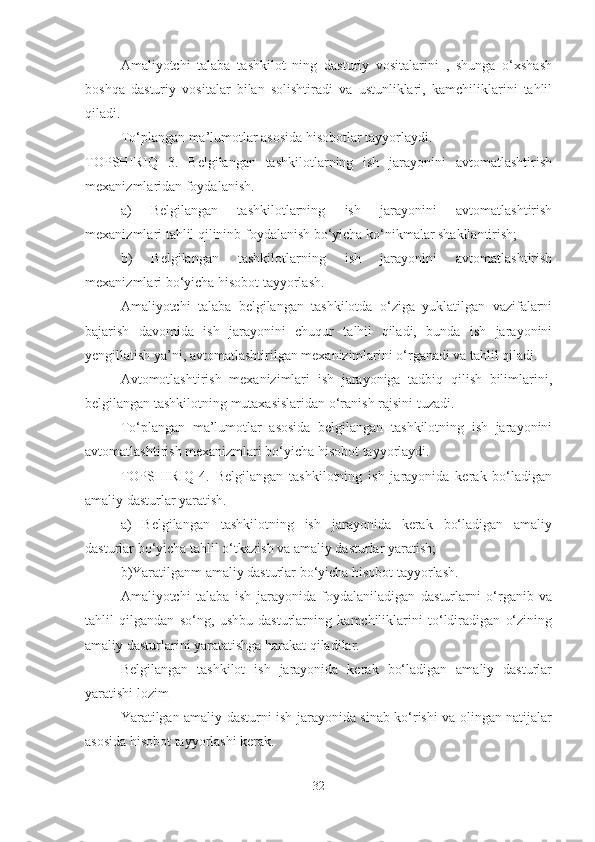 Amaliyotchi   talaba   tashkilot   ning   dasturiy   vositalarini   ,   shunga   o‘xshash
boshqa   dasturiy   vositalar   bilan   solishtiradi   va   ustunliklari,   kamchiliklarini   tahlil
qiladi.
To‘plangan ma’lumotlar asosida hisobotlar tayyorlaydi.
TOPSHIRIQ   3.   Belgilangan   tashkilotlarning   ish   jarayonini   avtomatlashtirish
mexanizmlaridan foydalanish.
a)   Belgilangan   tashkilotlarning   ish   jarayonini   avtomatlashtirish
mexanizmlari tahlil qilininb foydalanish bo‘yicha ko‘nikmalar shakllantirish;
b)   Belgilangan   tashkilotlarning   ish   jarayonini   avtomatlashtirish
mexanizmlari bo‘yicha hisobot tayyorlash.
Amaliyotchi   talaba   belgilangan   tashkilotda   o‘ziga   yuklatilgan   vazifalarni
bajarish   davomida   ish   jarayonini   chuqur   talhil   qiladi,   bunda   ish   jarayonini
yengillatish ya’ni, avtomatlashtirilgan mexanizimlarini o‘rganadi va tahlil qiladi.
Avtomotlashtirish   mexanizimlari   ish   jarayoniga   tadbiq   qilish   bilimlarini,
belgilangan tashkilotning mutaxasislaridan o‘ranish rajsini tuzadi.
To‘plangan   ma’lumotlar   asosida   belgilangan   tashkilotning   ish   jarayonini
avtomatlashtirish mexanizmlari bo‘yicha hisobot tayyorlaydi. 
TOPSHIRIQ   4.   Belgilangan   tashkilotning   ish   jarayonida   kerak   bo‘ladigan
amaliy dasturlar yaratish.
a)   Belgilangan   tashkilotning   ish   jarayonida   kerak   bo‘ladigan   amaliy
dasturlar bo‘yicha tahlil o‘tkazish va amaliy dasturlar yaratish;
b)Yaratilganm amaliy dasturlar bo‘yicha hisobot tayyorlash.
Amaliyotchi   talaba   ish   jarayonida   foydalaniladigan   dasturlarni   o‘rganib   va
tahlil   qilgandan   so‘ng,   ushbu   dasturlarning   kamchiliklarini   to‘ldiradigan   o‘zining
amaliy dasturlarini yaratatishga harakat qiladilar.
Belgilangan   tashkilot   ish   jarayonida   kerak   bo‘ladigan   amaliy   dasturlar
yaratishi lozim
Yaratilgan amaliy dasturni ish jarayonida sinab ko‘rishi va olingan natijalar
asosida hisobot tayyorlashi kerak.
32 