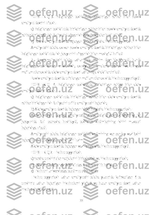 TOPSHIRIQ   5.   Belgilangan   tashkilotda   biriktirilgan   rahbar   bilan   passiv
amaliyot davrini o‘tash.
a) Belgilangan tashkilotda biriktirilgan rahbar bilan passiv amaliyot davrida
rahbar biriktirgan ish faoliyatini o‘rganish va ko‘nikmalar hosil qilish;
b) Passiv amaliyot davrida bajargan ishlar bo‘yicha hisobot tayyorlash.
Amaliyotchi talaba asosan passiv amaliyot davrida biriktirilgan rahbar bilan
belgilangan tashkilotda ish jarayonini o‘rganish bilan mashg’ul bo‘ladi
Bu   davr   amaliyotchi   talaba   uchun   juda   muhim   davr   hisoblanadi,   bunda
belgilangan   tashkilotga   moslashish,   asosiy   ko‘nikmalarni   egallash   va   olingan
ma’lumotlar asosida aktiv amaliyot davri uchun reja shakillantiriladi.
Passiv amaliyot davrida to‘plangan ma’lumotlar asosida hisobot tayyorlaydi.
TOPSHIRIQ     6.   Belgilangan   tashkilotda   biriktirilgan   rahbar   bilan   aktiv
amaliyot davrini o‘tash.
a)   Belgilangan   tashkilotda   biriktirilgan   rahbar   bilan   aktiv   amaliyot   davrida
rahbar biriktirgan ish faoliyatini to‘liq amaliyotchi bajarish;
b) Aktiv amaliyot davrida bajargan ishlar bo‘yicha hisobot tayyorlash.
Aktiv   amaliyot   davrida   amaliyotchi   talaba   belgilangan   tashkilotning   ish
jarayonida   faol   qatnasha   boshlaydi,   tashkilot   xodimlarining   ishini   mustaqil
bajarishga o‘tadi.
Amaliyotchi   talaba   belgilangan   tashkilot   xodimining   xar   qanday   vazifasini
bajara olish qobiliyatiga ega bo‘lishi lozim.
Aktiv amaliyot davrida bajargan vaziflar asosida hisobot tayyorlaydi.
TOPSHIRIQ 7. Hisobot tayyorlash.
a)Barcha topshiriqlar natijalarini birlashtirish va hisobot tayyorlash;
b)Hisobotni belgilangan tashkilotga taqdimot qilib berish;
c)Hisobotni universitetga taqdimot qilib berish.
Hisobot   tayyorlash   uchun   amaliyotchi   talaba   yuqorida   ko‘rsatilgan   6   ta
topshiriq   uchun   bajarilgan   hisobotlarni   yig’adi   va   butun   amaliyot   davri   uchun
hisobot shakillantiradi.
33 