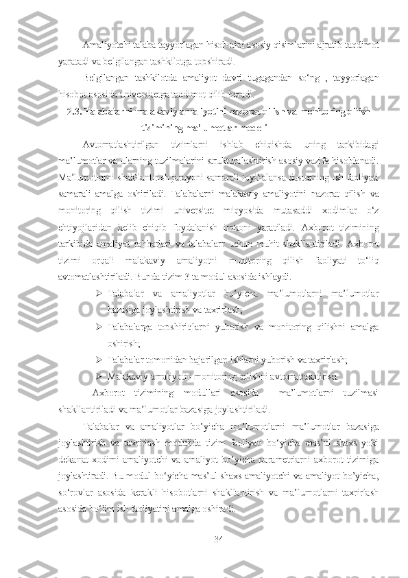 Amaliyotchi talaba tayyorlagan hisobotini asosiy qisimlarini ajratib taqdimot
yaratadi va belgilangan tashkilotga topshiradi.
Belgilangan   tashkilotda   amaliyot   davri   tugagandan   so‘ng   ,   tayyorlagan
hisobot asosida universitetga taqdimot qilib beradi.
2. 3 .   Talabalarni malakaviy amaliyotini nazorat qilish  va monitoring qilish
tizimini ng   ma’lumotlar modeli  
Avtomatlashtirilgan   tizimlarni   ishlab   chiqishda   uning   tarkibidagi
ma’lumotlar va ularning tuzilmalarini strukturalashtirish asosiy vazifa hisoblanadi.
Ma’lumotlarni shakllantirish jarayoni samarali loyihalansa dasturning ish faoliyati
samarali   amalga   oshiriladi.   Talabalarni   malakaviy   amaliyotini   nazorat   qilish   va
monitoring   qilish   tizimi   universitet   miqyosida   mutasaddi   xodimlar   o‘z
ehtiyojlaridan   kelib   chiqib   foydalanish   imkoni   yaratiladi.   Axborot   tizimining
tarkibida   amaliyot   rahbarlari   va   talabalarr   uchun   muhit   shakllantiriladi.   Axborot
tizimi   orqali   malakaviy   amaliyotni   monitoring   qilish   faoliyati   to‘liq
avtomatlashtiriladi. Bunda tizim 3 ta modul asosida ishlaydi.
 Talabalar   va   amaliyotlar   bo’yicha   ma’lumotlarni   ma’lumotlar
bazasiga joylashtirish va taxrirlash;
 Talabalarga   topshiriqlarni   yuborish   va   monitoring   qilishni   amalga
oshirish;
 Talabalar tomonidan bajarilgan ishlarni yuborish va taxrirlash;
 Malakaviy amaliyotni monitoring qilishni avtomatlashtirish.
  Axborot   tizimining   modullari   asosida     ma’lumotlarni   tuzilmasi
shakllantiriladi va ma’lumotlar bazasiga joylashtiriladi.
Talabalar   va   amaliyotlar   bo’yicha   ma’lumotlarni   ma’lumotlar   bazasiga
joylashtirish   va   taxrirlash   modulida   tizim   faoliyati   bo‘yicha   mas’ul   shaxs   yoki
dekanat   xodimi   amaliyotchi   va   amaliyot   bo’yicha   parametrlarni   axborot   tizimiga
joylashtiradi. Bu modul bo‘yicha mas’ul shaxs  amaliyotchi va amaliyot bo’yicha,
so‘rovlar   asosida   kerakli   hisobotlarni   shakllantirish   va   ma’lumotlarni   taxrirlash
asosida bo‘lim ish faoliyatini amalga oshiradi.
34 