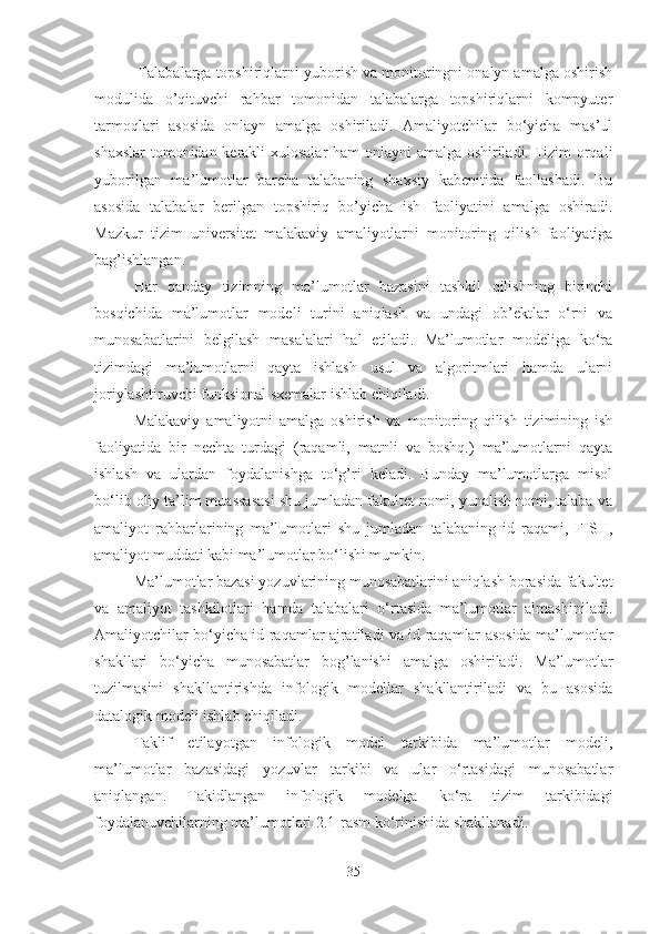  Talabalarga topshiriqlarni yuborish va monitoringni onalyn amalga oshirish
modulida   o’qituvchi   rahbar   tomonidan   talabalarga   topshiriqlarni   kompyuter
tarmoqlari   asosida   onlayn   amalga   oshiriladi.   Amaliyotchilar   bo‘yicha   mas’ul
shaxslar  tomonidan kerakli xulosalar ham onlayni amalga oshiriladi. Tizim orqali
yuborilgan   ma’lumotlar   barcha   talabaning   shaxsiy   kabenitida   faollashadi.   Bu
asosida   talabalar   berilgan   topshiriq   bo’yicha   ish   faoliyatini   amalga   oshiradi.
Mazkur   tizim   universitet   malakaviy   amaliyotlarni   monitoring   qilish   faoliyatiga
bag’ishlangan. 
Har   qanday   tizimning   ma’lumotlar   bazasini   tashkil   qilishning   birinchi
bosqichida   ma’lumotlar   modeli   turini   aniqlash   va   undagi   ob’ektlar   o‘rni   va
munosabatlarini   belgilash   masalalari   hal   etiladi.   Ma’lumotlar   modeliga   ko‘ra
tizimdagi   ma’lumotlarni   qayta   ishlash   usul   va   algoritmlari   hamda   ularni
joriylashtiruvchi funksional sxemalar ishlab chiqiladi. 
Malakaviy   amaliyotni   amalga   oshirish   va   monitoring   qilish   tizimining   ish
faoliyatida   bir   nechta   turdagi   (raqamli,   matnli   va   boshq.)   ma’lumotlarni   qayta
ishlash   va   ulardan   foydalanishga   to‘g’ri   keladi.   Bunday   ma’lumotlarga   misol
bo‘lib oliy ta’lim muassasasi shu jumladan fakultet nomi, yunalish nomi, talaba va
amaliyot   rahbarlarining   ma’lumotlari   shu   jumladan   talabaning   id   raqami,   FISH,
amaliyot muddati kabi ma’lumotlar bo‘lishi mumkin. 
Ma’lumotlar bazasi yozuvlarining munosabatlarini aniqlash borasida fakultet
va   amaliyot   tashkilotlari   hamda   talabalari   o‘rtasida   ma’lumotlar   almashiniladi.
Amaliyotchilar bo‘yicha id raqamlar ajratiladi va id raqamlar asosida ma’lumotlar
shakllari   bo‘yicha   munosabatlar   bog’lanishi   amalga   oshiriladi.   Ma’lumotlar
tuzilmasini   shakllantirishda   infologik   modellar   shakllantiriladi   va   bu   asosida
datalogik modeli ishlab chiqiladi.
Taklif   etilayot gan   infologik   model   tarkibi da   ma’lumotlar   modeli,
ma’lumotlar   bazasidagi   yozuvlar   tarkibi   va   ular   o‘rtasidagi   munosabatlar
aniqlangan.   Takidlangan   infologik   modelga   ko‘ra   tizim   tarkibidagi
foydalanuvchilarning ma’lumotlari 2.1-rasm ko‘rinishida shakllanadi.
35 