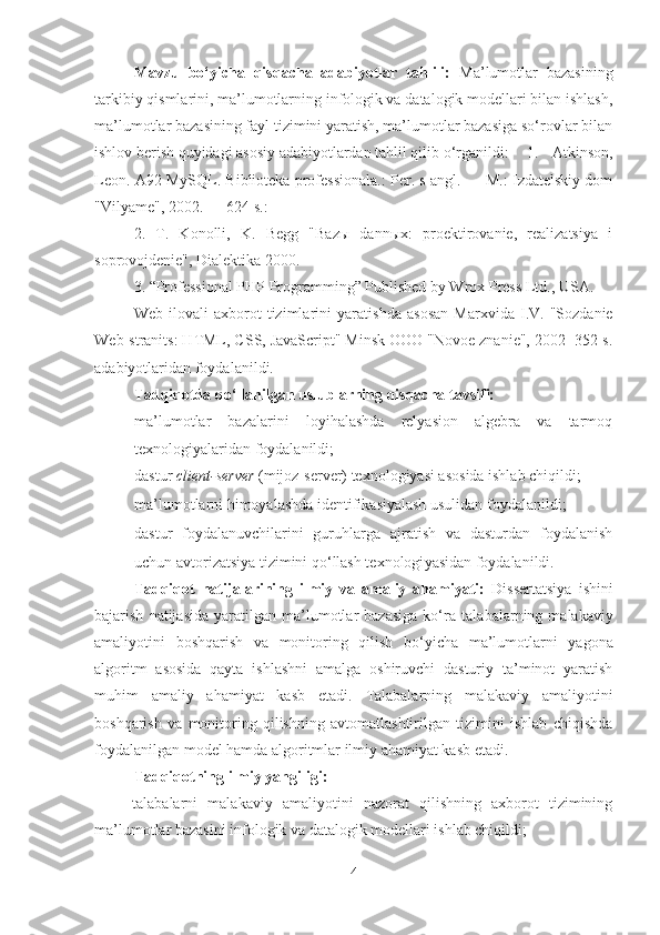 Mavzu   bo‘yicha   qisqacha   adabiyotlar   tahlili:   Ma’lumotlar   bazasining
tarkibiy qismlarini, ma’lumotlarning infologik va datalogik modellari bilan ishlash,
ma’lumotlar bazasining fayl tizimini yaratish, ma’lumotlar bazasiga so‘rovlar bilan
ishlov berish quyidagi asosiy adabiyotlardan tahlil qilib o‘rganildi:  1.   Atkinson,
Leon. A92 MySQL. Biblioteka professionala.: Per. s angl. — M.: Izdatelskiy dom
"Vilyame", 2002. — 624 s.:
2.   T.   Konolli,   K.   Begg   "Bazы   dannыx:   proektirovanie,   realizatsiya   i
soprovojdenie" ,  Dialektika 2000 .
3. “Professional PHP Programming” Published by Wrox Press Ltd., USA.
Web   ilovali   axborot   tizimlarini   yaratishda   asosan   Marxvida   I.V.   "Sozdanie
Web-stranits: HTML, CSS, JavaScript" Minsk OOO "Novoe znanie", 2002 -352 s.
adabiyotlar i dan foydalanildi.
Tadqiqotda qo‘llanilgan uslublarning qisqacha tavsifi:
- ma’lumotlar   bazalarini   loyihalashda   relyasion   algebra   va   tarmoq
texnologiyalaridan foydalanildi;
- dastur  client-server   (mijoz-server) texnologiyasi asosida ishlab chiqildi;
- ma’lumotlarni himoyalashda identifikasiyalash usulidan foydalanildi;
- dastur   foydalanuvchilarini   guruhlarga   ajratish   va   dasturdan   foydalanish
uchun avtorizatsiya tizimini qo‘llash texnologi yas idan foydalanildi.
Tadqiqot   natijalarining   ilmiy   va   amaliy   ahamiyati:   Dissertatsiya   ishini
bajarish   natijasida   yaratilgan   ma’lumotlar   bazasiga   ko‘ra   talabalarning  malakaviy
amaliyotini   boshqarish   va   monitoring   qilish   bo‘yicha   ma’lumotlarni   yagona
algoritm   asosida   qayta   ishlashni   amalga   oshiruvchi   dasturiy   ta’minot   yaratish
muhim   amaliy   ahamiyat   kasb   etadi.   Talabalarning   malakaviy   amaliyotini
boshqarish   va   monitoring   qilishning   avtomatlashtirilgan   tizimini   ishlab   chiqishda
foydalanilgan model hamda algoritmlar ilmiy ahamiyat kasb etadi.  
Tadqiqotning ilmiy yangiligi:  
talabalarni   malakaviy   amaliyotini   nazorat   qilishning   axborot   tizimining
ma’lumotlar bazasini infologik va datalogik modellari ishlab chiqildi;
4 