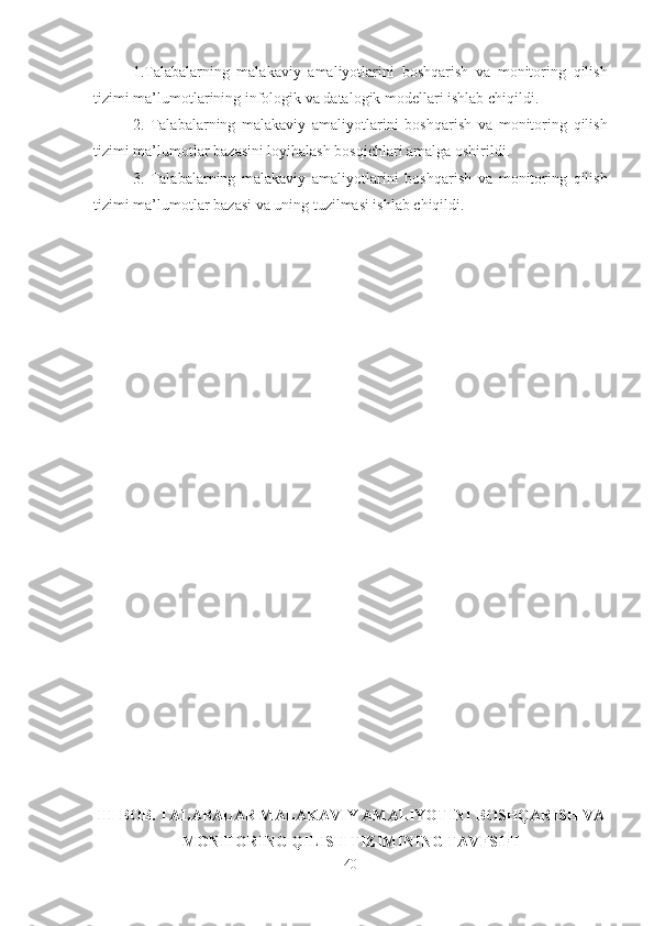 1.Talabalarning   malakaviy   amaliyotlarini   boshqarish   va   monitoring   qilish
tizimi  ma’lumotlar ining infologik va datalogik modellari ishlab chiqildi.
2.   Talabalarning   malakaviy   amaliyotlarini   boshqarish   va   monitoring   qilish
tizimi  ma’lumotlar  bazasini loyihalash bosqichlari amalga oshirildi.
3.   Talabalarning   malakaviy   amaliyotlarini   boshqarish   va   monitoring   qilish
tizimi  ma’lumotlar  bazasi va uning tuzilmasi ishlab chiqildi.
III-BOB. TALABALAR MALAKAVIY AMALIYOTINI  BOSHQARISH VA
MONITORING QILISH TIZIMI NING TAV F SIFI
40 