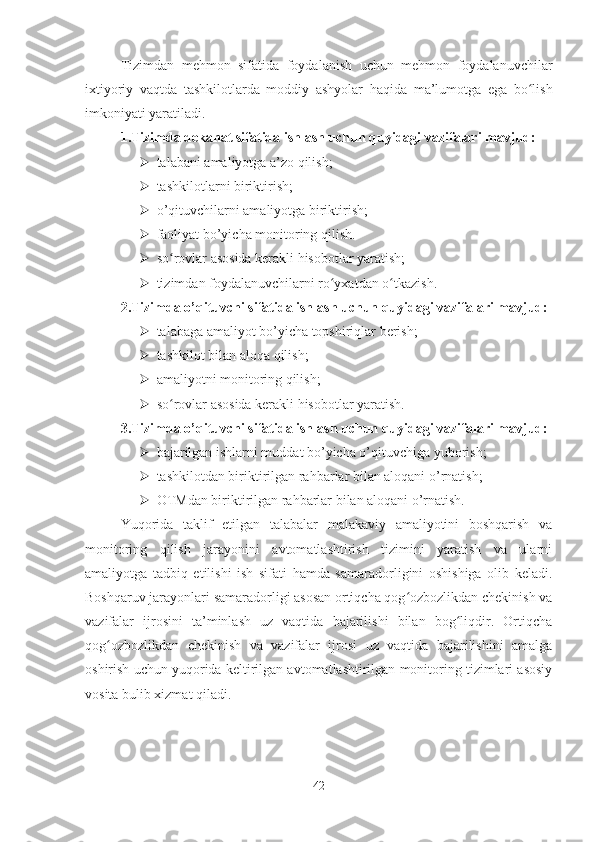 Tizimdan   mehmon   sifatida   foydalanish   uchun   mehmon   foydalanuvchilar
ixtiyoriy   vaqtda   tashkilotlarda   moddiy   ashyolar   haqida   ma’lumotga   ega   bo lishʻ
imkoniyati yaratiladi. 
1.Tizimda dekanat sifatida ishlash uchun quyidagi vazifalari mavjud:
 talabani amaliyotga a’zo qilish;
 tashkilotlarni biriktirish;
 o’qituvchilarni amaliyotga biriktirish;
 faoliyat bo’yicha monitoring qilish.
 so rovlar asosida kerakli hisobotlar yaratish;	
ʻ
 tizimdan foydalanuvchilarni ro yxatdan o tkazish.	
ʻ ʻ
2.Tizimda o’qituvchi sifatida ishlash uchun quyidagi vazifalari mavjud:
 talabaga amaliyot bo’yicha topshiriqlar berish;
 tashkilot bilan aloqa qilish;
 amaliyotni monitoring qilish;
 so rovlar asosida kerakli hisobotlar yaratish.	
ʻ
3.Tizimda o’qituvchi sifatida ishlash uchun quyidagi vazifalari mavjud:
 bajarilgan ishlarni muddat bo’yicha o’qituvchiga yuborish;
 tashkilotdan biriktirilgan rahbarlar bilan aloqani o’rnatish; 
 OTMdan biriktirilgan rahbarlar bilan aloqani o’rnatish.
Yuqorida   taklif   etilgan   talabalar   malakaviy   amaliyotini   boshqarish   va
monitoring   qilish   jarayonini   avtomatlashtirish   tizimini   yaratish   va   ularni
amaliyotga   tadbiq   etilishi   ish   sifati   hamda   samaradorligini   oshishiga   olib   keladi.
Boshqaruv jarayonlari samaradorligi asosan ortiqcha qog ozbozlikdan chekinish va	
ʻ
vazifalar   ijrosini   ta’minlash   uz   vaqtida   bajarilishi   bilan   bog liqdir.   Ortiqcha	
ʻ
qog ozbozlikdan   chekinish   va   vazifalar   ijrosi   uz   vaqtida   bajarilishini   amalga	
ʻ
oshirish uchun yuqorida keltirilgan avtomatlashtirilgan monitoring tizimlari asosiy
vosita bulib xizmat qiladi.
42 