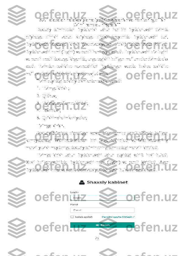 3.2.   Talabalar malakaviy amaliyotini  boshqarish va monitoring qilish
tizimi  hamda uning tafsifi
Dasturiy   ta ’ minotdan   foydalanish   uchun   h ar   bir   foydalanuvchi   tizimda
ro‘yhatga   olinishi   zarur .   Ro‘yhatga   olinish   jarayonida   foydalanuvchi   turi,
foydalnuvchi   dasturga   kirish   (avtorizatsiyadan   o‘tish)   uchun   zarur   bo‘lgan
foydalanuvchi  nomi (logini) va paroli ham qayd etiladi. Foydalanuvchi  o‘z logini
va paroli orqali dasturga kirganida, unga tegishli bo‘lgan ma’lumotlar tizimda aks
etadi.   Tizimdan   tashkilot   nazoratchilari   foydalangan   vaqtda   boshqa   tashkilot
ma’lumotlarini ko‘rish imkoniyati mavjud emas.
Tizim quyidagi tarkibiy qismlardan tashkil topadi:
1. Tizimga kirish ;
2. Qidiruv;
3. Tizimga ma’lumot kiritish;
4. Taxrirlash;
5. Qo‘shimcha imkoniyatlar;
Tizimga kirish. 
Dasturiy   ta’minot   o‘rnatilgan   server   bilan   tarmoq   orqali   aloqada   bo‘lgan
kompyuterdagi   Web-brauzerlardan   biri   ishga   tushiriladi   va   Web-brauzerning
manzil yozish maydoniga dasturiy ta’minotning tarmoqdagi manzili kiritiladi.
Tizimga   kirish   uchun   foydalanuvchi   uchun   quyidagi   sahifa   hosil   buladi.
Xosil   bo‘lgan   sahifada   foydalanuvchi   nomi   (logini)   va   paroli   kiritiladi.   Agar
foydalanuvchi nomi va paroli avtorizatsiyasidan utgan bulsa tizimga kiriladi.
 
43 