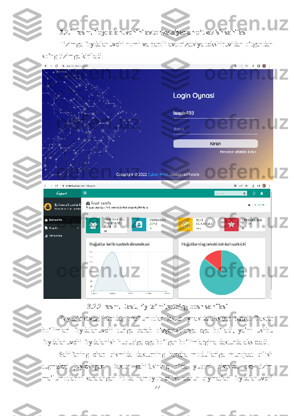 3.2.1-rasm. Foydalanuvchini avtorizatsiyadan o‘tkazish sahifasi
Tizimga foydalanuvchi nomi va paroli avtorizatsiya tekshiruvidan o‘tgandan
so‘ng tizimga kiriladi.
3.2.2-rasm. Dasturiy ta’minotning bosh sahifasi
Foydalanuvchi haqidagi ma’lumotlar dastur oynasida aks etib turadi. Dastur
bo‘limlari   foydalanuvchi   turiga   qarab   o‘zgarishlarga   ega   bo‘ladi,   ya’ni   ushbu
foydalanuvchi foydalanish huquqiga ega bo‘lgan bo‘limlargina dasturda aks etadi.
Sahifaning   chap   qismida   dasturning   barcha   modullariga   murojaat   qilish
tugmalari   joylashgan.   Dastur   sahifasining   o‘rta   yuqori   qismida   esa   tizim
ma’lumotlarini   saralangan   holda   namoyon   qilish   uchun   qiymatlari   foydalanuvchi
44 