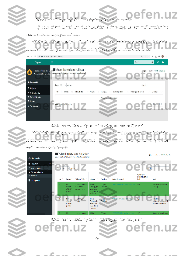 Mazkur bo‘limga tegishli funksiyalarni ko‘rib chiqamiz:
Qidiruv   qismida   ma’lumotlar   bazasidan   so‘rovlarga   asosan   ma’lumotlar   bir
necha shakllarda paydo bo‘ladi.
a)“Kelib   tushgan   xujjatlar”   so‘rovi   natijasida   malakaviy   amaliyot   bo’yicha
talaba tomonidan yuborilgan xujjatlar to‘g’risida ma’lumotlar shakllanadi:
3.2.5-rasm. Dasturiy ta’minotning so‘rov natijalari
b)“Ko’rib   chiqilgan   xujjatlar”   so‘rovi   natijasida   malakaviy   amaliyot   bo’yicha
talaba   tomonidan   yuborilgan   xujjatlar   ichidan   ko’rib   chiqilganlari   to‘g’risida
ma’lumotlar shakllanadi:
3.2.6-rasm. Dasturiy ta’minotning so‘rov natijalari
46 