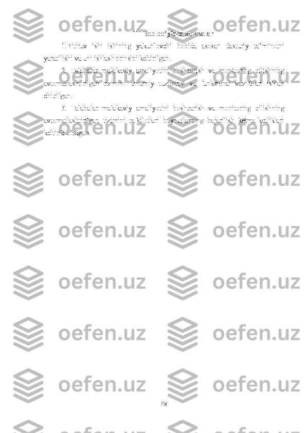 III-Bob bo‘yicha xulosalar
1.Bitiruv   ishi   ishining   yakunlovchi   bobida   asosan   dasturiy   ta’minotni
yaratilishi va uni ishlash prinsipi keltirilgan.
2.   Talabalar   malakaviy   amaliyotini   boshqarish   va   monitoring   qilish ning
avtomatlashtirilgan   tizimini   umumiy   tuzilmasi   va   funksional   vazifalari   ishlab
chiqilgan.
3.   Talabalar   malakaviy   amaliyotini   boshqarish   va   monitoring   qilish ning
avtomatlashtirilgan   tizimini   tafsilotlari   buyruqlarning   bajarilish   ketma-ketliklari
keltirib o‘tilgan.
48 