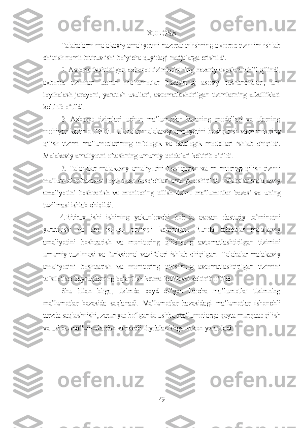 XULOSA
Talabalarni malakaviy amaliyotini nazorat qilishning axborot tizimini ishlab
chiqish nomli bitiruv ishi bo‘yicha quyidagi natijalarga erishildi.
1. Avtomatlashtirilgan   axborot tizimlarinining nazariy asoslari tahlil qilindi,
a xborot   tizimlari   uchun   ma’lumotlar   bazasining   asosiy   tushunchalari,   uni
loyihalash   jarayoni,   yaratish   usullari,   avtomatlashtirilgan   tizimlarning   afzalliklari
keltirib o‘tildi.
2.   Axborot   tizimlari   uchun   ma’lumotlar   bazaning   modellari   va   ularning
mohiyati keltirib o‘tildi.   Talabalar malakaviy amaliyotini  boshqarish va monitoring
qilish   tizimi   ma’lumotlarining   infologik   va   datalogik   modellari   ishlab   chiqildi.
Malakaviy amaliyotni o’tashning umumiy qoidalari keltirib o’tildi.
3.   Talabalar   malakaviy   amaliyotini   boshqarish   va   monitoring   qilish   tizimi
ma’lumotlar bazasini loyihalash bosqichlari amalga oshirildi.   Talabalar malakaviy
amaliyotini   boshqarish   va   monitoring   qilish   tizimi   ma’lumotlar   bazasi   va   uning
tuzilmasi ishlab chiqildi.
4.Bitiruv   ishi   ishining   yakunlovchi   bobida   asosan   dasturiy   ta’minotni
yaratilishi   va   uni   ishlash   prinsipi   keltirilgan.   Bunda   t alabalar   malakaviy
amaliyotini   boshqarish   va   monitoring   qilish ning   avtomatlashtirilgan   tizimini
umumiy   tuzilmasi   va   funksional   vazifalari   ishlab   chiqilgan.   Talabalar   malakaviy
amaliyotini   boshqarish   va   monitoring   qilish ning   avtomatlashtirilgan   tizimini
tafsilotlari buyruqlarning bajarilish ketma-ketliklari keltirib o‘tildi.
Shu   bilan   birga,   tizimda   qayd   etilgan   barcha   ma’lumotlar   tizimning
ma’lumotlar   bazasida   saqlanadi.   Ma’lumotlar   bazasidagi   ma’lumotlar   ishonchli
tarzda saqlashnishi, zaruriyat bo‘lganda ushbu ma’lumotlarga qayta murojaat qilish
va ushbu ma’lumotlardan samarali foydalanishga imkon yaratiladi. 
49 